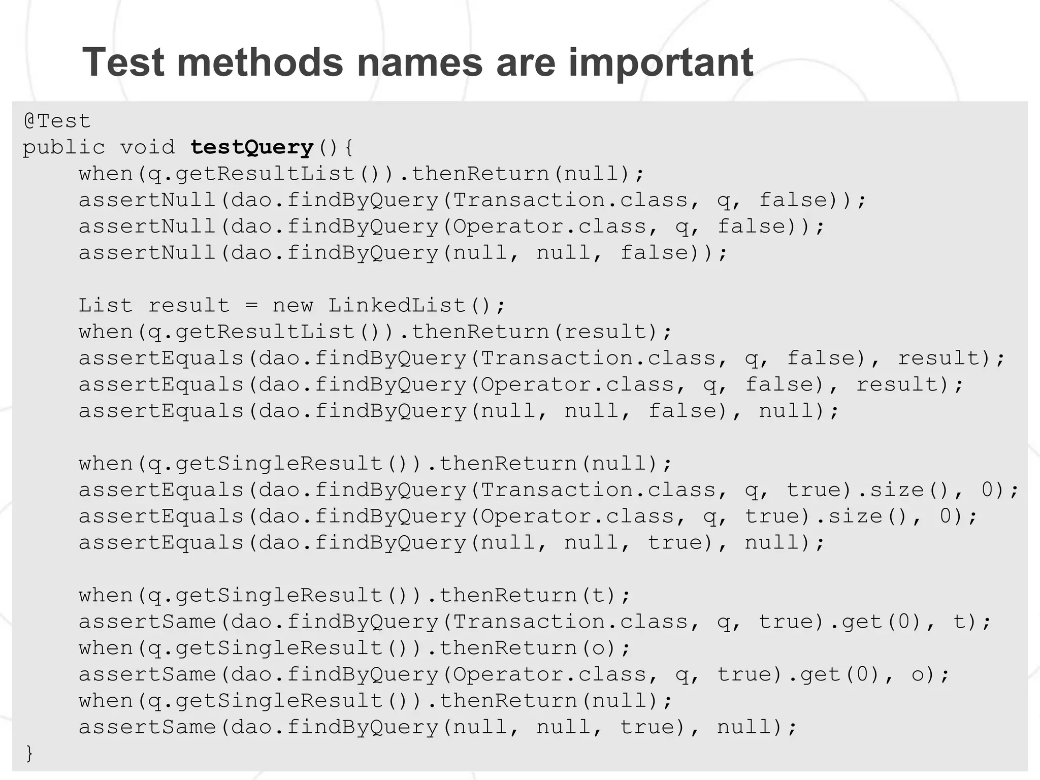 Test methods names are important
@Test
public void testQuery(){
    when(q.getResultList()).thenReturn(null);
    assertNull(dao.findByQuery(Transaction.class, q, false));
    assertNull(dao.findByQuery(Operator.class, q, false));
    assertNull(dao.findByQuery(null, null, false));

    List result = new LinkedList();
    when(q.getResultList()).thenReturn(result);
    assertEquals(dao.findByQuery(Transaction.class, q, false), result);
    assertEquals(dao.findByQuery(Operator.class, q, false), result);
    assertEquals(dao.findByQuery(null, null, false), null);

    when(q.getSingleResult()).thenReturn(null);
    assertEquals(dao.findByQuery(Transaction.class, q, true).size(), 0);
    assertEquals(dao.findByQuery(Operator.class, q, true).size(), 0);
    assertEquals(dao.findByQuery(null, null, true), null);

    when(q.getSingleResult()).thenReturn(t);
    assertSame(dao.findByQuery(Transaction.class, q, true).get(0), t);
    when(q.getSingleResult()).thenReturn(o);
    assertSame(dao.findByQuery(Operator.class, q, true).get(0), o);
    when(q.getSingleResult()).thenReturn(null);
    assertSame(dao.findByQuery(null, null, true), null);
}
 