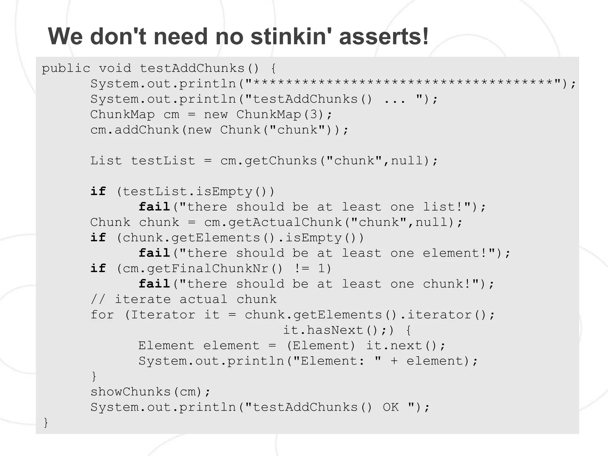 We don't need no stinkin' asserts!
public void testAddChunks() {
      System.out.println("*************************************");
      System.out.println("testAddChunks() ... ");
      ChunkMap cm = new ChunkMap(3);
      cm.addChunk(new Chunk("chunk"));

     List testList = cm.getChunks("chunk",null);

     if (testList.isEmpty())
           fail("there should be at least one list!");
     Chunk chunk = cm.getActualChunk("chunk",null);
     if (chunk.getElements().isEmpty())
           fail("there should be at least one element!");
     if (cm.getFinalChunkNr() != 1)
           fail("there should be at least one chunk!");
     // iterate actual chunk
     for (Iterator it = chunk.getElements().iterator();
                             it.hasNext();) {
           Element element = (Element) it.next();
           System.out.println("Element: " + element);
     }
     showChunks(cm);
     System.out.println("testAddChunks() OK ");
}
 