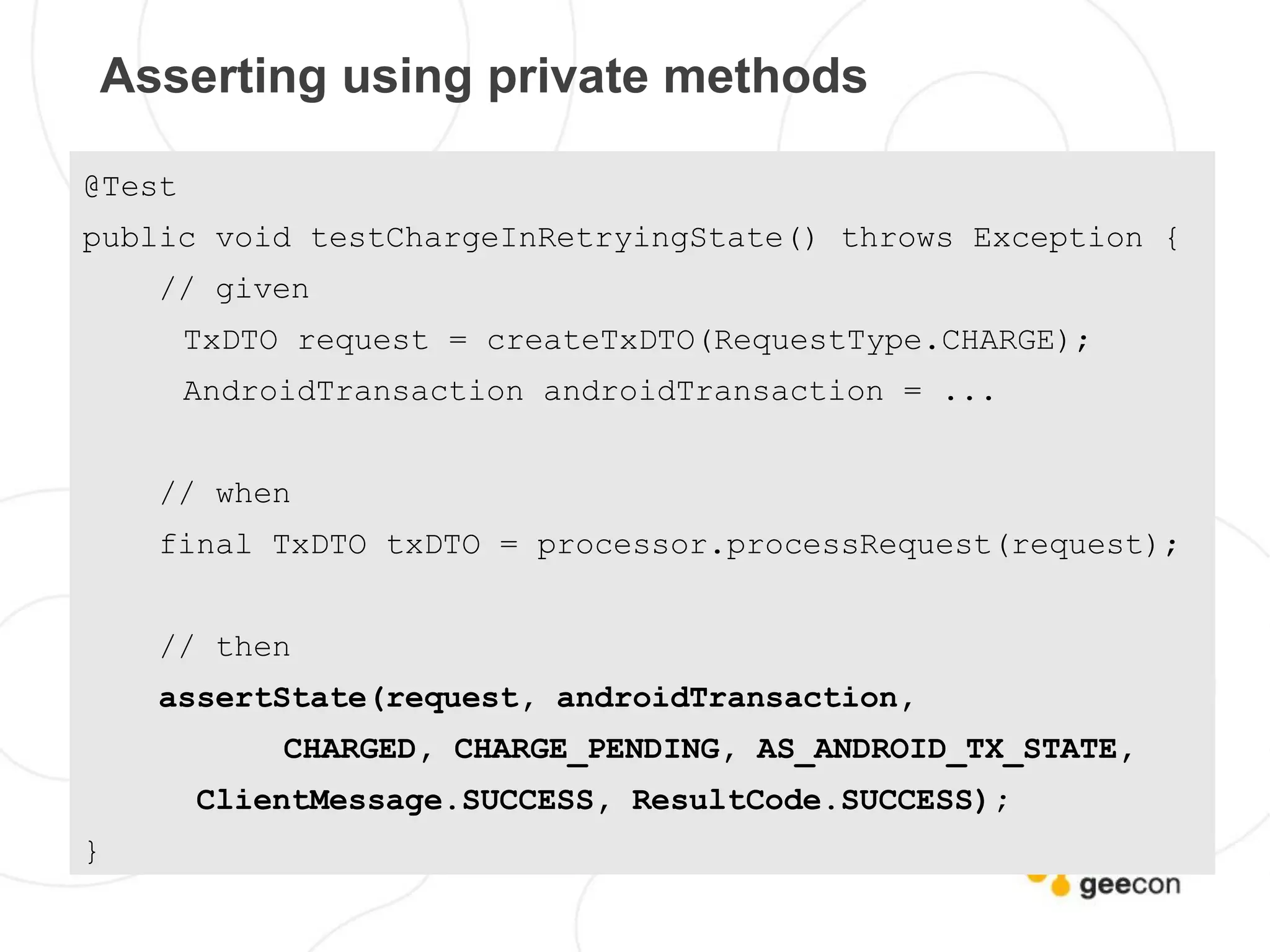 Asserting using private methods

@Test
public void testChargeInRetryingState() throws Exception {
    // given
        TxDTO request = createTxDTO(RequestType.CHARGE);
        AndroidTransaction androidTransaction = ...


    // when
    final TxDTO txDTO = processor.processRequest(request);


    // then
    assertState(request, androidTransaction,
             CHARGED, CHARGE_PENDING, AS_ANDROID_TX_STATE,
        ClientMessage.SUCCESS, ResultCode.SUCCESS);
}
 