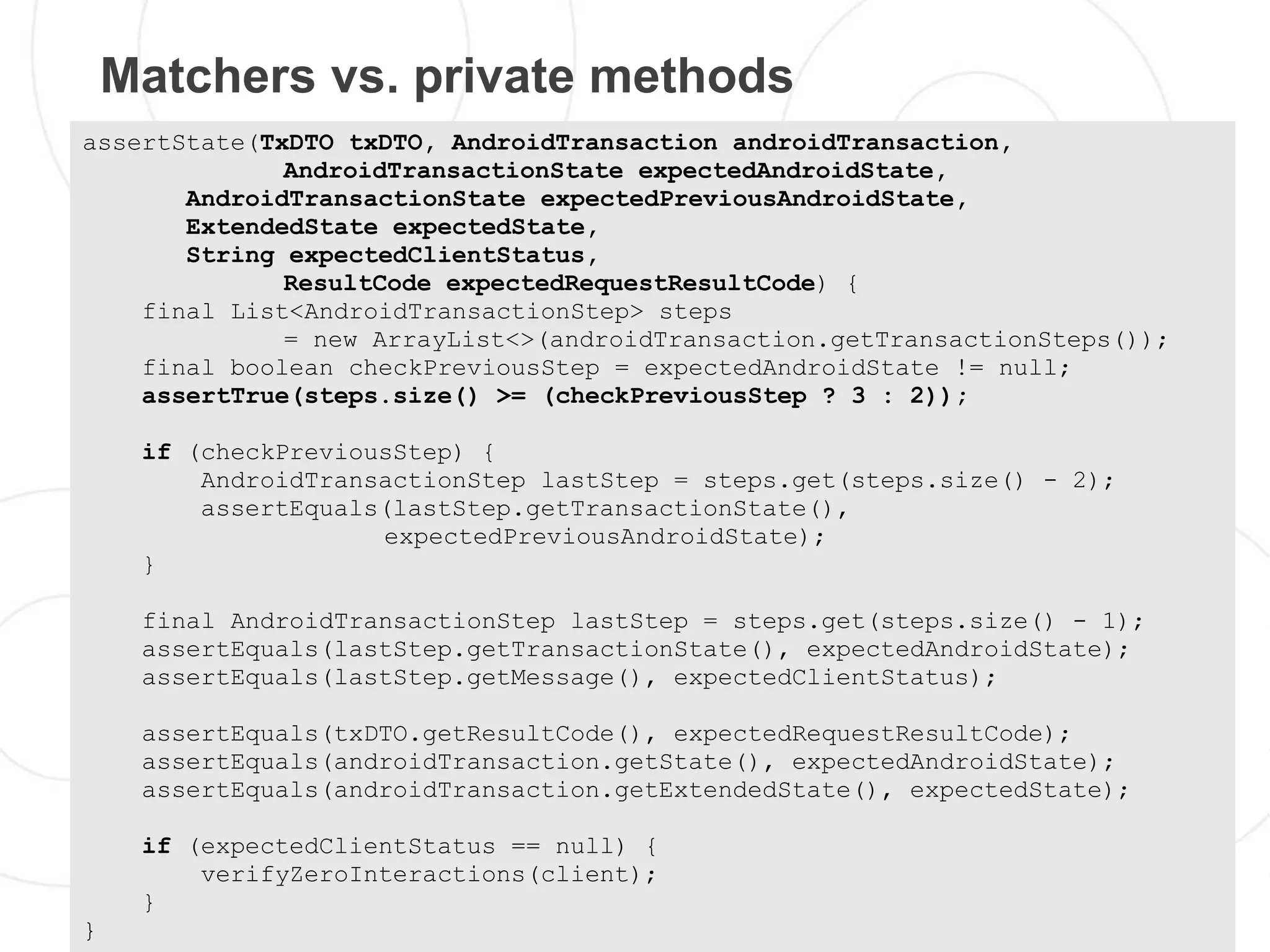 Matchers vs. private methods
assertState(TxDTO txDTO, AndroidTransaction androidTransaction,
              AndroidTransactionState expectedAndroidState,
       AndroidTransactionState expectedPreviousAndroidState,
       ExtendedState expectedState,
       String expectedClientStatus,
              ResultCode expectedRequestResultCode) {
    final List<AndroidTransactionStep> steps
              = new ArrayList<>(androidTransaction.getTransactionSteps());
    final boolean checkPreviousStep = expectedAndroidState != null;
    assertTrue(steps.size() >= (checkPreviousStep ? 3 : 2));

     if (checkPreviousStep) {
         AndroidTransactionStep lastStep = steps.get(steps.size() - 2);
         assertEquals(lastStep.getTransactionState(),
                     expectedPreviousAndroidState);
     }

     final AndroidTransactionStep lastStep = steps.get(steps.size() - 1);
     assertEquals(lastStep.getTransactionState(), expectedAndroidState);
     assertEquals(lastStep.getMessage(), expectedClientStatus);

     assertEquals(txDTO.getResultCode(), expectedRequestResultCode);
     assertEquals(androidTransaction.getState(), expectedAndroidState);
     assertEquals(androidTransaction.getExtendedState(), expectedState);

     if (expectedClientStatus == null) {
         verifyZeroInteractions(client);
     }
}
 