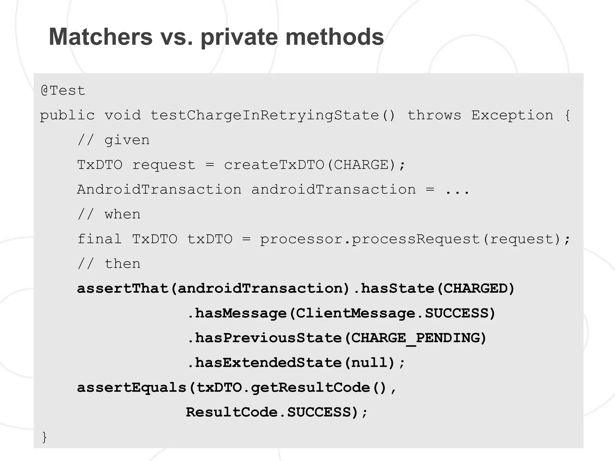 Matchers vs. private methods

@Test
public void testChargeInRetryingState() throws Exception {
    // given
    TxDTO request = createTxDTO(CHARGE);
    AndroidTransaction androidTransaction = ...
    // when
    final TxDTO txDTO = processor.processRequest(request);
    // then
    assertThat(androidTransaction).hasState(CHARGED)
               .hasMessage(ClientMessage.SUCCESS)
               .hasPreviousState(CHARGE_PENDING)
               .hasExtendedState(null);
    assertEquals(txDTO.getResultCode(),
               ResultCode.SUCCESS);
}
 