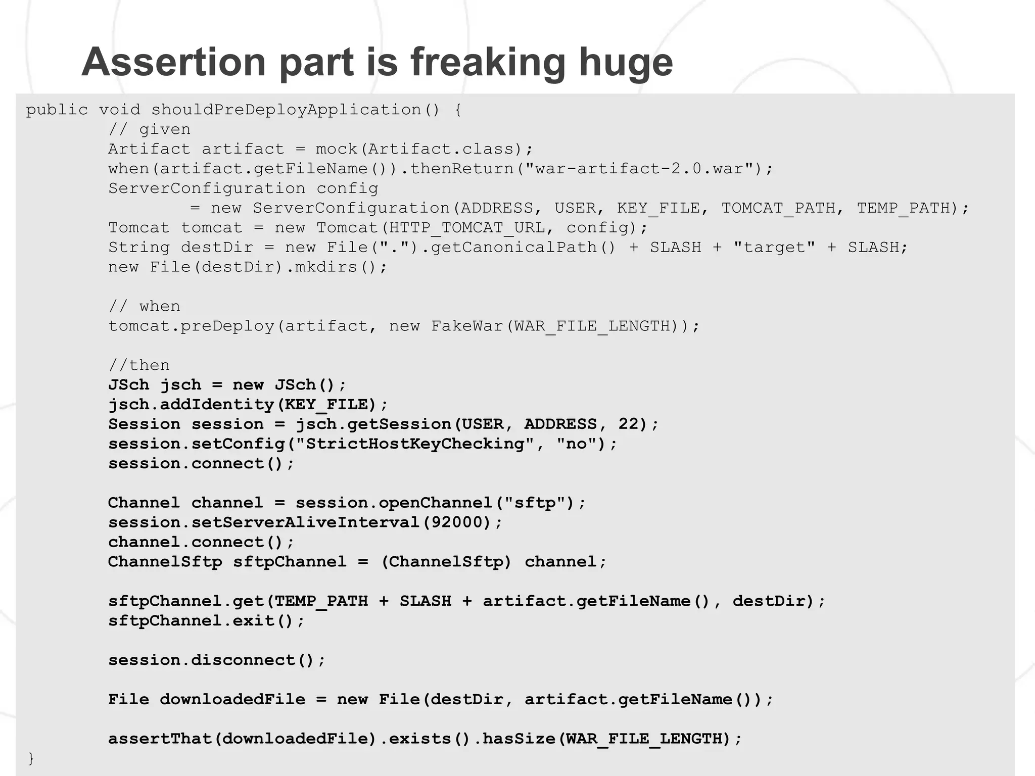 Assertion part is freaking huge
public void shouldPreDeployApplication() {
        // given
        Artifact artifact = mock(Artifact.class);
        when(artifact.getFileName()).thenReturn("war-artifact-2.0.war");
        ServerConfiguration config
                = new ServerConfiguration(ADDRESS, USER, KEY_FILE, TOMCAT_PATH, TEMP_PATH);
        Tomcat tomcat = new Tomcat(HTTP_TOMCAT_URL, config);
        String destDir = new File(".").getCanonicalPath() + SLASH + "target" + SLASH;
        new File(destDir).mkdirs();

       // when
       tomcat.preDeploy(artifact, new FakeWar(WAR_FILE_LENGTH));

       //then
       JSch jsch = new JSch();
       jsch.addIdentity(KEY_FILE);
       Session session = jsch.getSession(USER, ADDRESS, 22);
       session.setConfig("StrictHostKeyChecking", "no");
       session.connect();

       Channel channel = session.openChannel("sftp");
       session.setServerAliveInterval(92000);
       channel.connect();
       ChannelSftp sftpChannel = (ChannelSftp) channel;

       sftpChannel.get(TEMP_PATH + SLASH + artifact.getFileName(), destDir);
       sftpChannel.exit();

       session.disconnect();

       File downloadedFile = new File(destDir, artifact.getFileName());

       assertThat(downloadedFile).exists().hasSize(WAR_FILE_LENGTH);
}
 