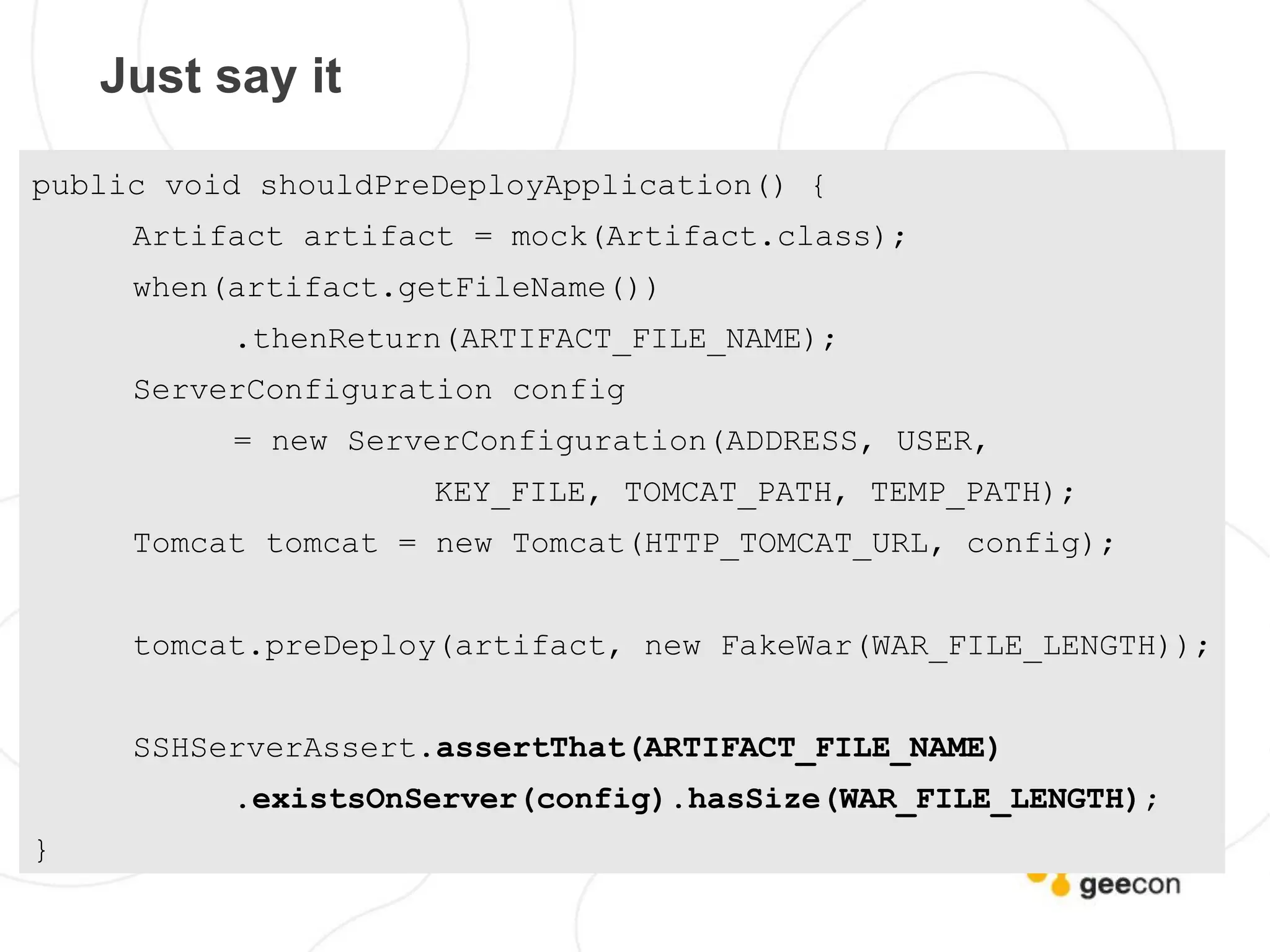 Just say it

public void shouldPreDeployApplication() {
     Artifact artifact = mock(Artifact.class);
     when(artifact.getFileName())
          .thenReturn(ARTIFACT_FILE_NAME);
     ServerConfiguration config
          = new ServerConfiguration(ADDRESS, USER,
                     KEY_FILE, TOMCAT_PATH, TEMP_PATH);
     Tomcat tomcat = new Tomcat(HTTP_TOMCAT_URL, config);


     tomcat.preDeploy(artifact, new FakeWar(WAR_FILE_LENGTH));


     SSHServerAssert.assertThat(ARTIFACT_FILE_NAME)
          .existsOnServer(config).hasSize(WAR_FILE_LENGTH);
}
 