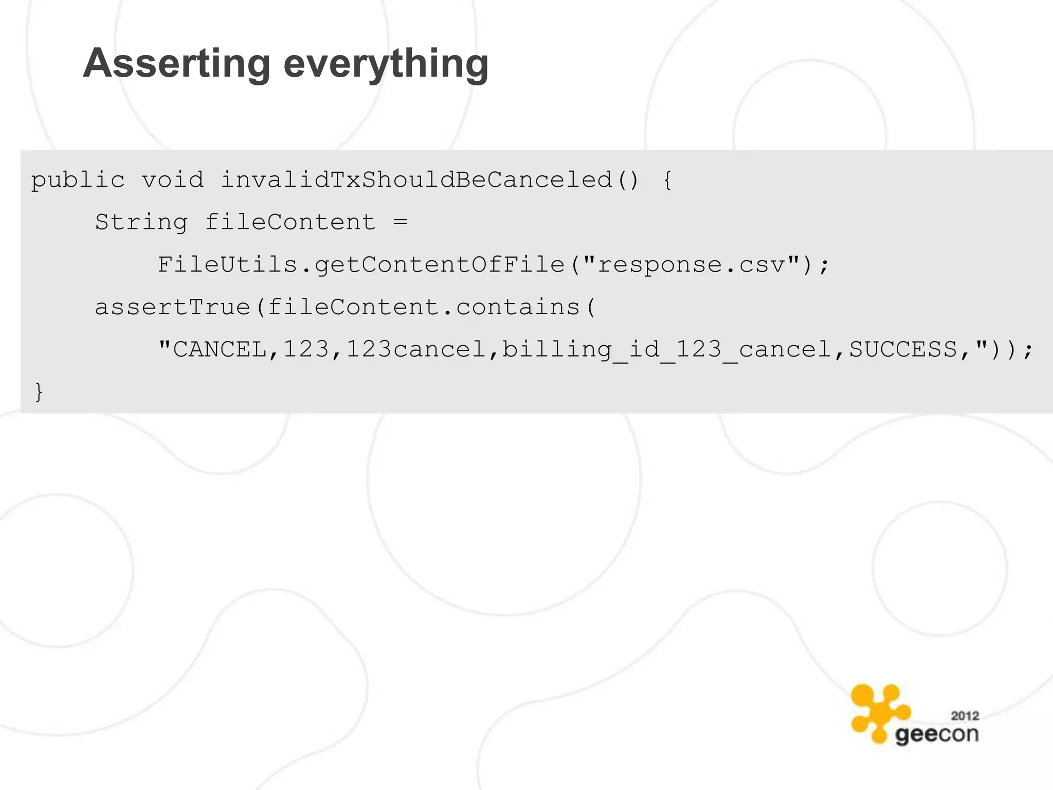 Asserting everything

public void invalidTxShouldBeCanceled() {
    String fileContent =
        FileUtils.getContentOfFile("response.csv");
    assertTrue(fileContent.contains(
        "CANCEL,123,123cancel,billing_id_123_cancel,SUCCESS,"));
}
 