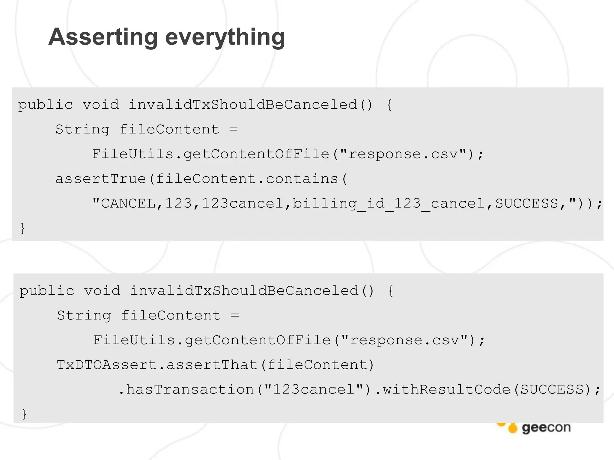 Asserting everything

public void invalidTxShouldBeCanceled() {
    String fileContent =
        FileUtils.getContentOfFile("response.csv");
    assertTrue(fileContent.contains(
        "CANCEL,123,123cancel,billing_id_123_cancel,SUCCESS,"));
}



public void invalidTxShouldBeCanceled() {
    String fileContent =
        FileUtils.getContentOfFile("response.csv");
    TxDTOAssert.assertThat(fileContent)
          .hasTransaction("123cancel").withResultCode(SUCCESS);
}
 