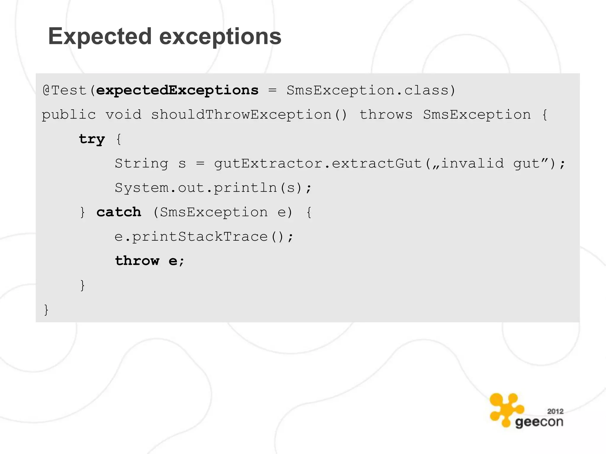 Expected exceptions

@Test(expectedExceptions = SmsException.class)
public void shouldThrowException() throws SmsException {
    try {
        String s = gutExtractor.extractGut(„invalid gut”);
        System.out.println(s);
    } catch (SmsException e) {
        e.printStackTrace();
        throw e;
    }
}
 