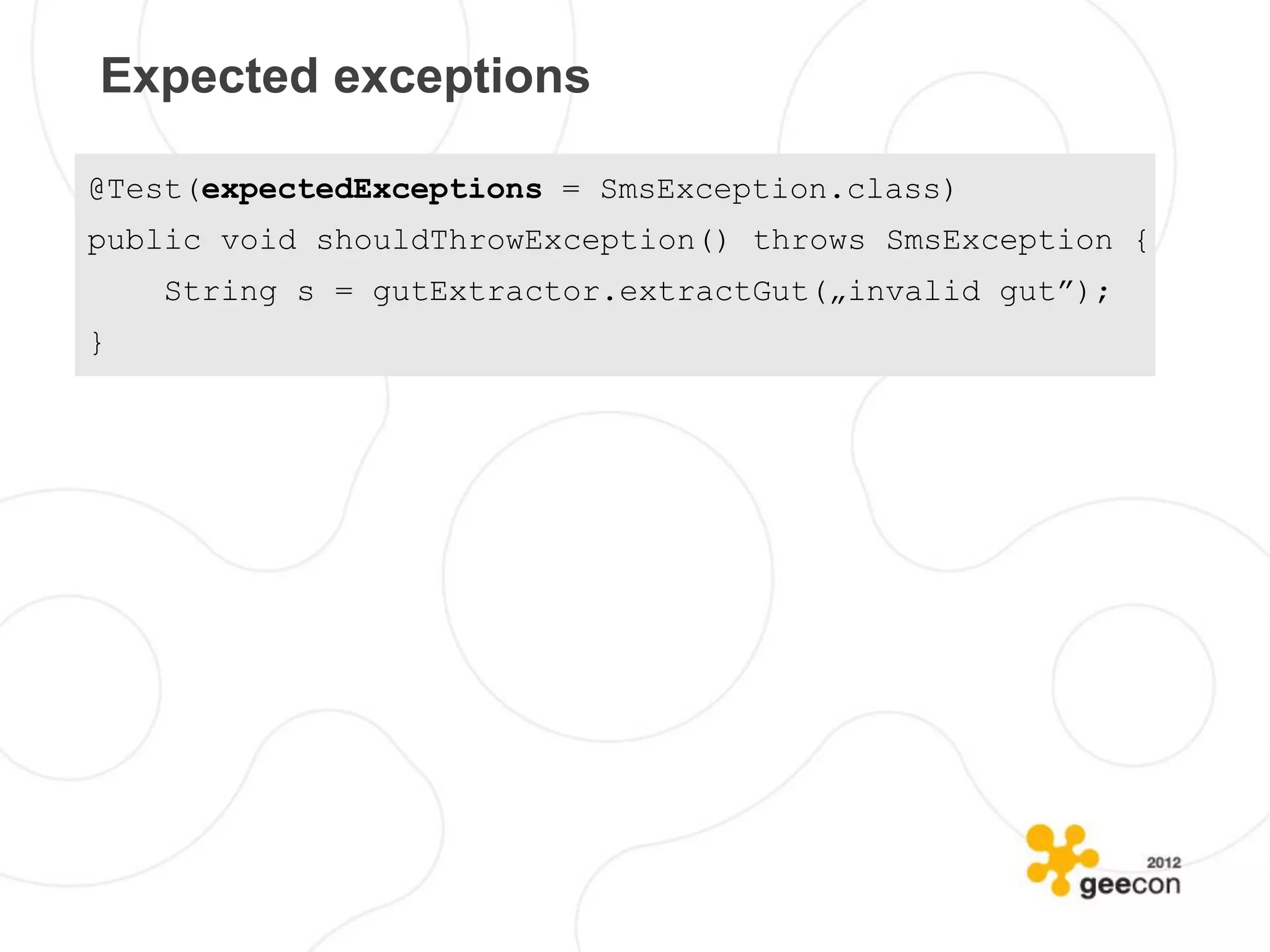 Expected exceptions

@Test(expectedExceptions = SmsException.class)
public void shouldThrowException() throws SmsException {
    String s = gutExtractor.extractGut(„invalid gut”);
}
 