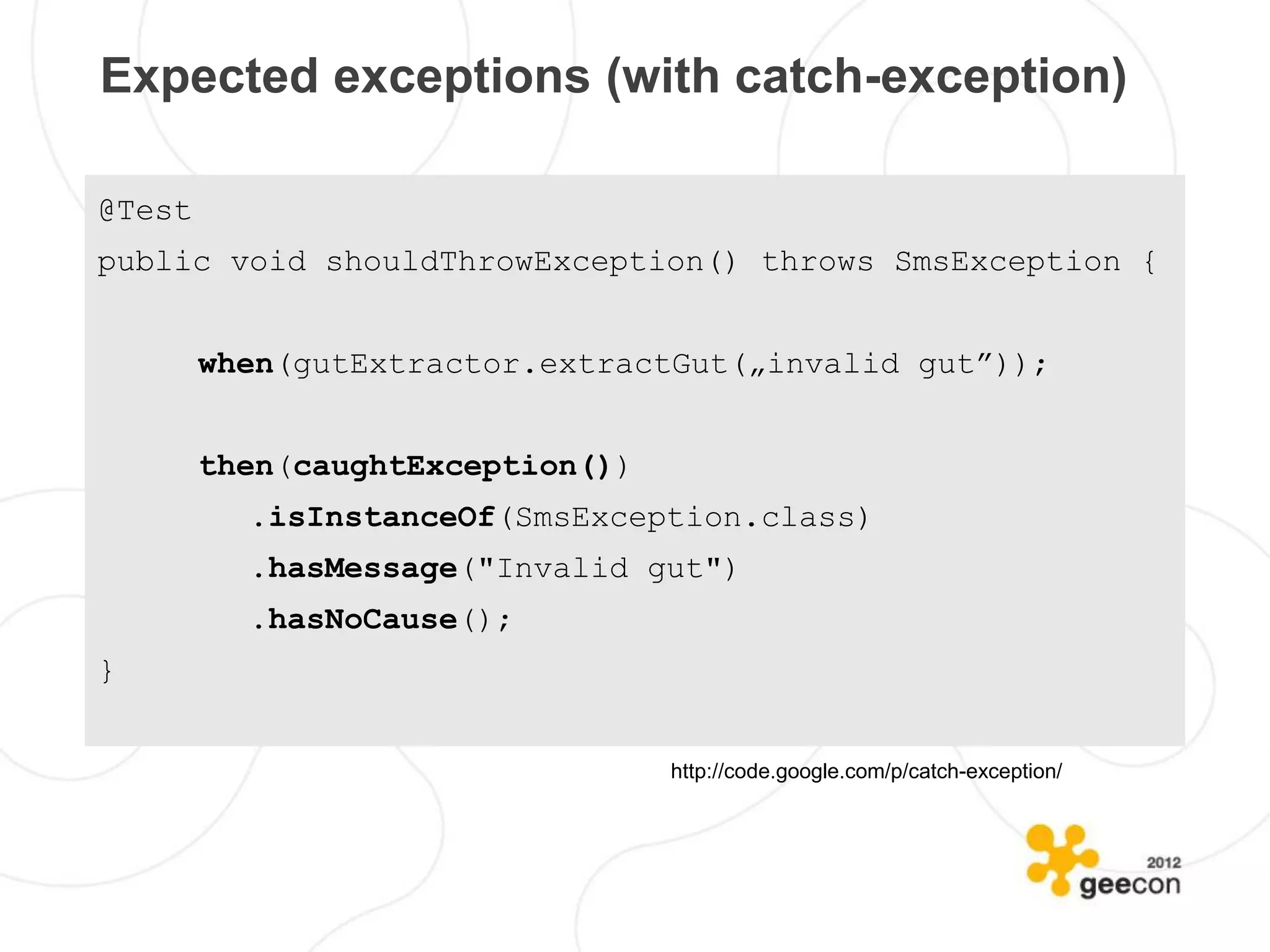 Expected exceptions (with catch-exception)

@Test
public void shouldThrowException() throws SmsException {


        when(gutExtractor.extractGut(„invalid gut”));


        then(caughtException())
          .isInstanceOf(SmsException.class)
          .hasMessage("Invalid gut")
          .hasNoCause();
}


                                  http://code.google.com/p/catch-exception/
 
