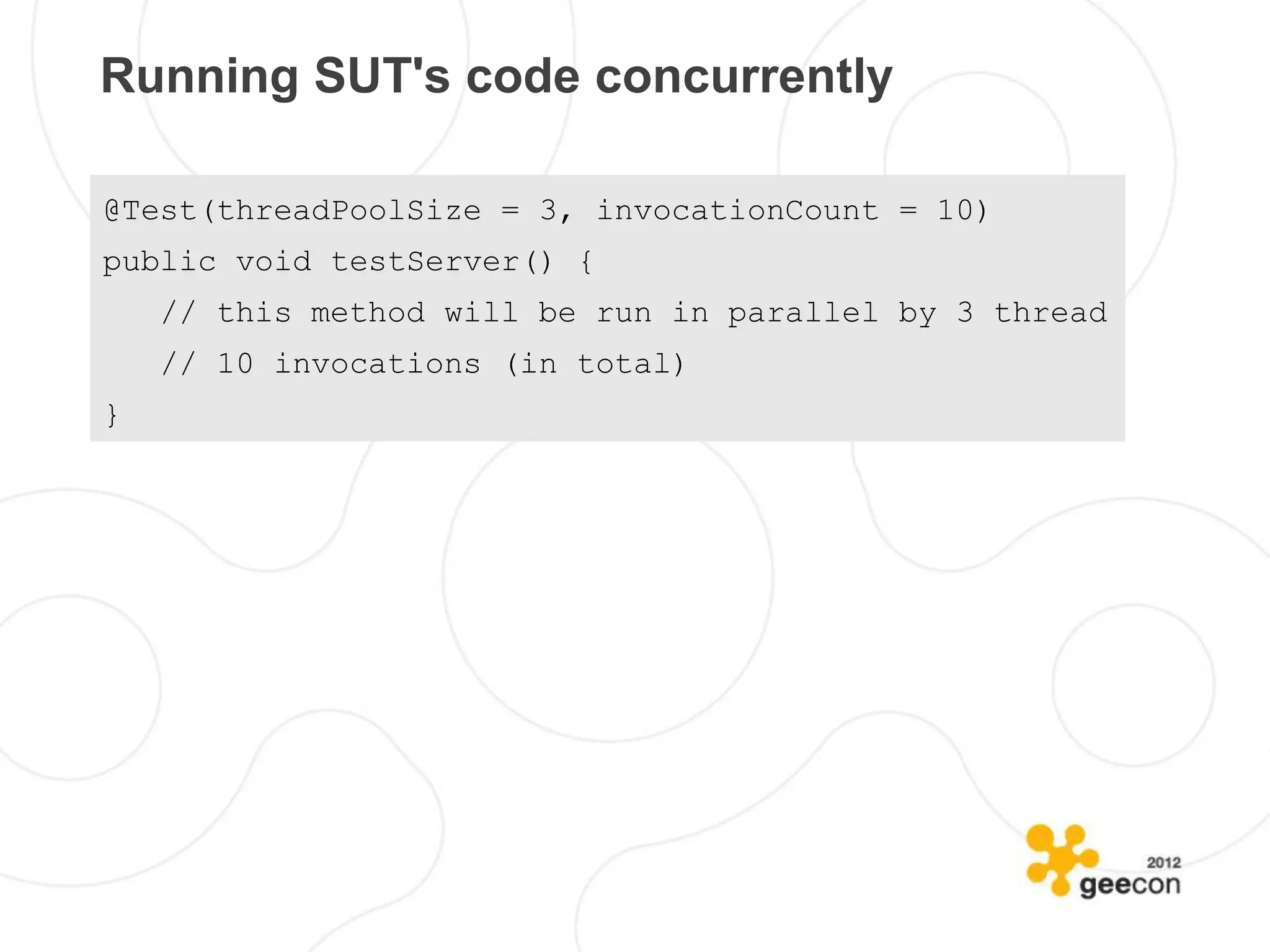 Running SUT's code concurrently

@Test(threadPoolSize = 3, invocationCount = 10)
public void testServer() {
    // this method will be run in parallel by 3 thread
    // 10 invocations (in total)
}
 