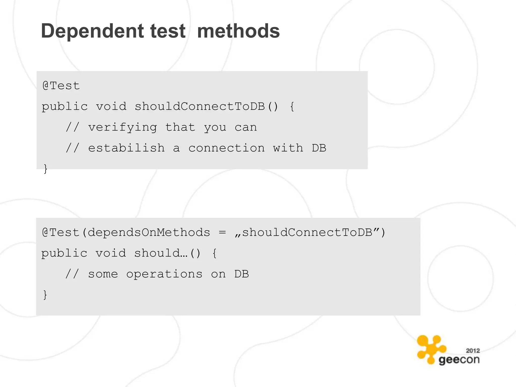 Dependent test methods

@Test
public void shouldConnectToDB() {
    // verifying that you can
    // estabilish a connection with DB
}



@Test(dependsOnMethods = „shouldConnectToDB”)
public void should…() {
    // some operations on DB
}
 