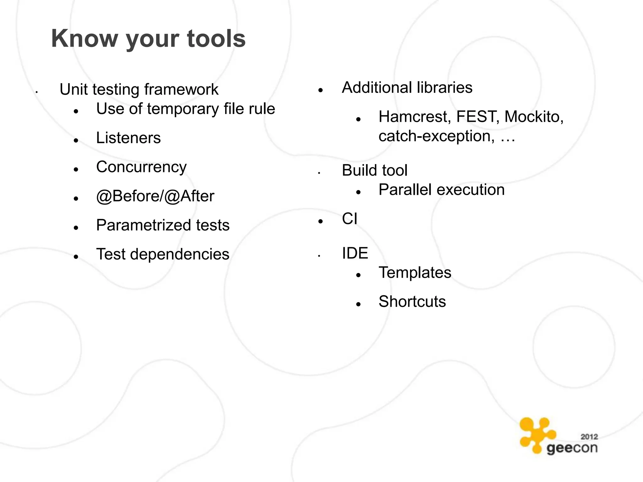 Know your tools
•   Unit testing framework                Additional libraries
         Use of temporary file rule            Hamcrest, FEST, Mockito,
         Listeners                              catch-exception, …
         Concurrency                  •   Build tool
         @Before/@After                       Parallel execution

         Parametrized tests              CI

         Test dependencies            •   IDE
                                                Templates
                                                Shortcuts
 