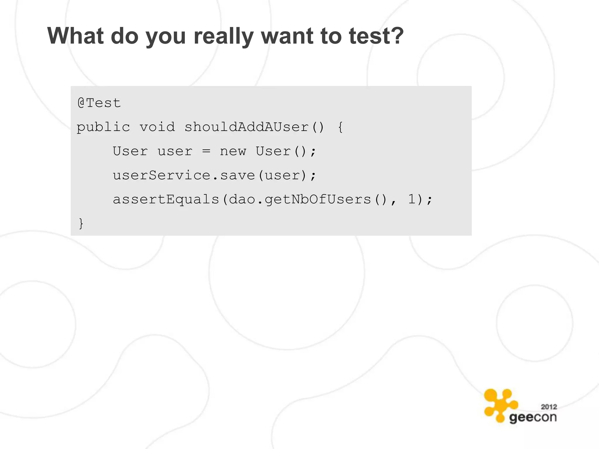 What do you really want to test?

  @Test
  public void shouldAddAUser() {
      User user = new User();
      userService.save(user);
      assertEquals(dao.getNbOfUsers(), 1);
  }
 