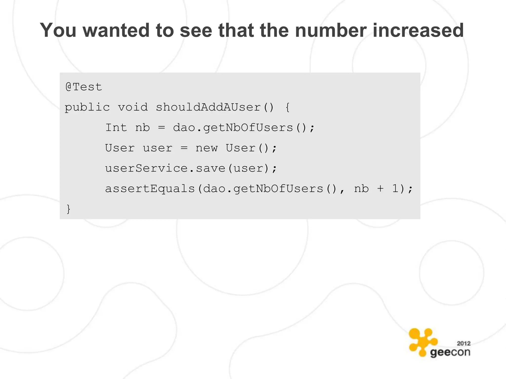 You wanted to see that the number increased

  @Test
  public void shouldAddAUser() {
          Int nb = dao.getNbOfUsers();
          User user = new User();
          userService.save(user);
          assertEquals(dao.getNbOfUsers(), nb + 1);
  }
 