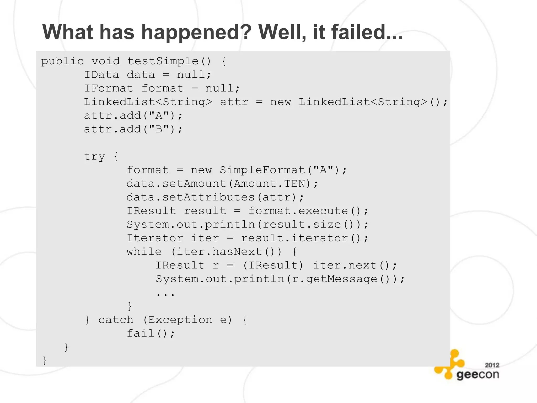 What has happened? Well, it failed...
public void testSimple() {
      IData data = null;
      IFormat format = null;
      LinkedList<String> attr = new LinkedList<String>();
      attr.add("A");
      attr.add("B");

        try {
              format = new SimpleFormat("A");
              data.setAmount(Amount.TEN);
              data.setAttributes(attr);
              IResult result = format.execute();
              System.out.println(result.size());
              Iterator iter = result.iterator();
              while (iter.hasNext()) {
                  IResult r = (IResult) iter.next();
                  System.out.println(r.getMessage());
                  ...
              }
        } catch (Exception e) {
              fail();
    }
}
 