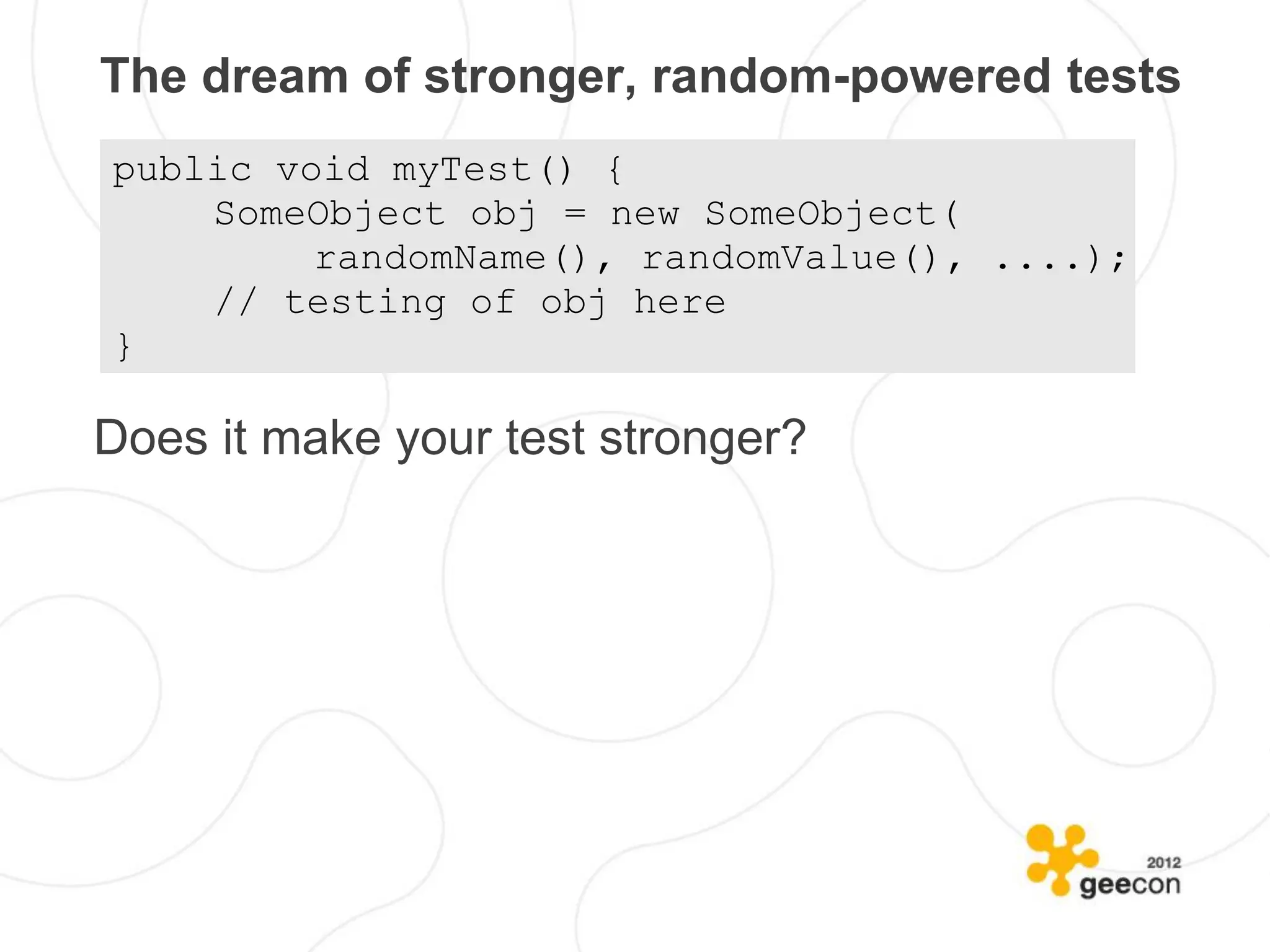 The dream of stronger, random-powered tests
public void myTest() {
    SomeObject obj = new SomeObject(
         randomName(), randomValue(), ....);
    // testing of obj here
}

Does it make your test stronger?
 