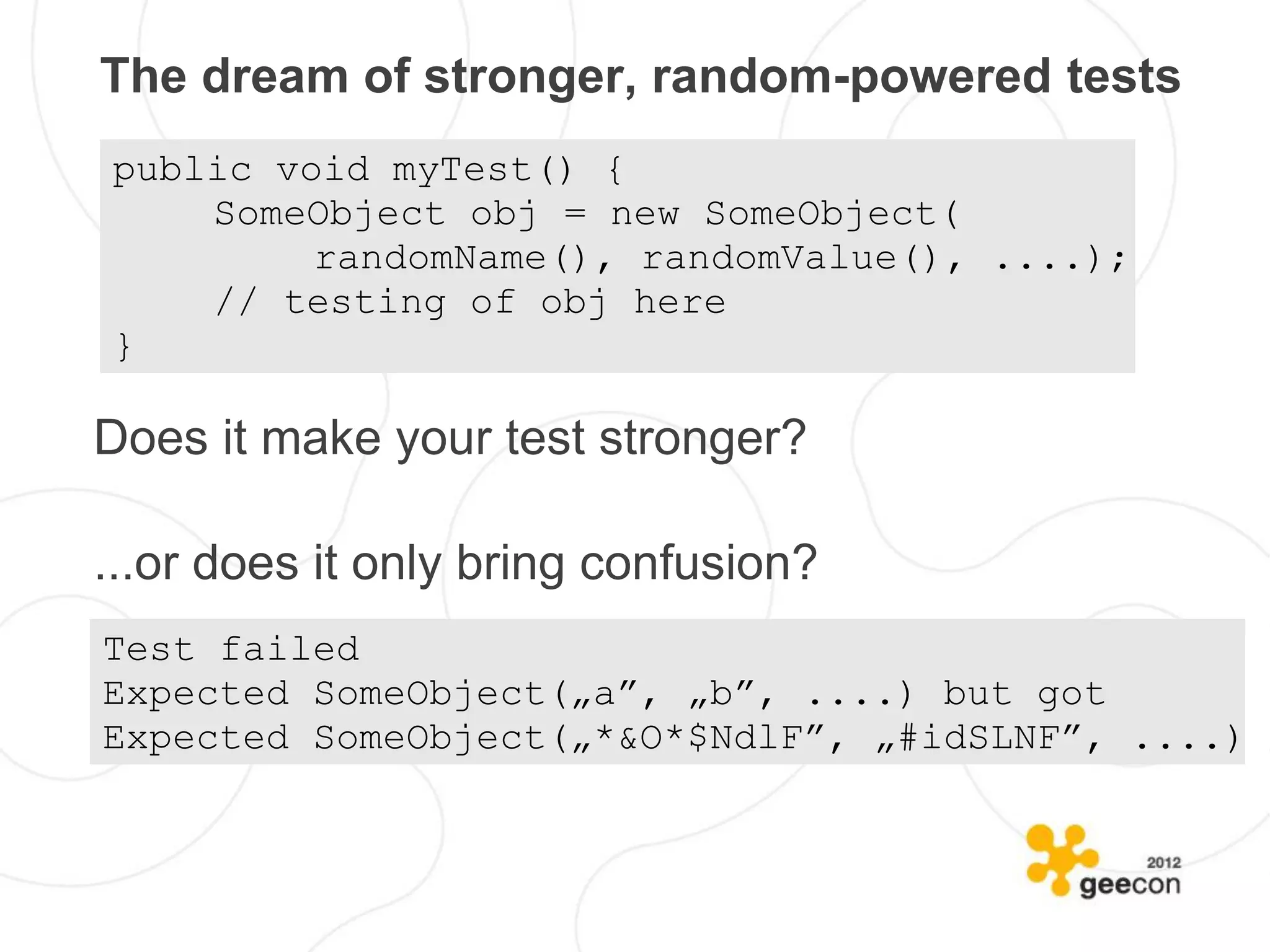 The dream of stronger, random-powered tests
public void myTest() {
    SomeObject obj = new SomeObject(
         randomName(), randomValue(), ....);
    // testing of obj here
}

Does it make your test stronger?

...or does it only bring confusion?
Test failed
Expected SomeObject(„a”, „b”, ....) but got
Expected SomeObject(„*&O*$NdlF”, „#idSLNF”, ....)
 