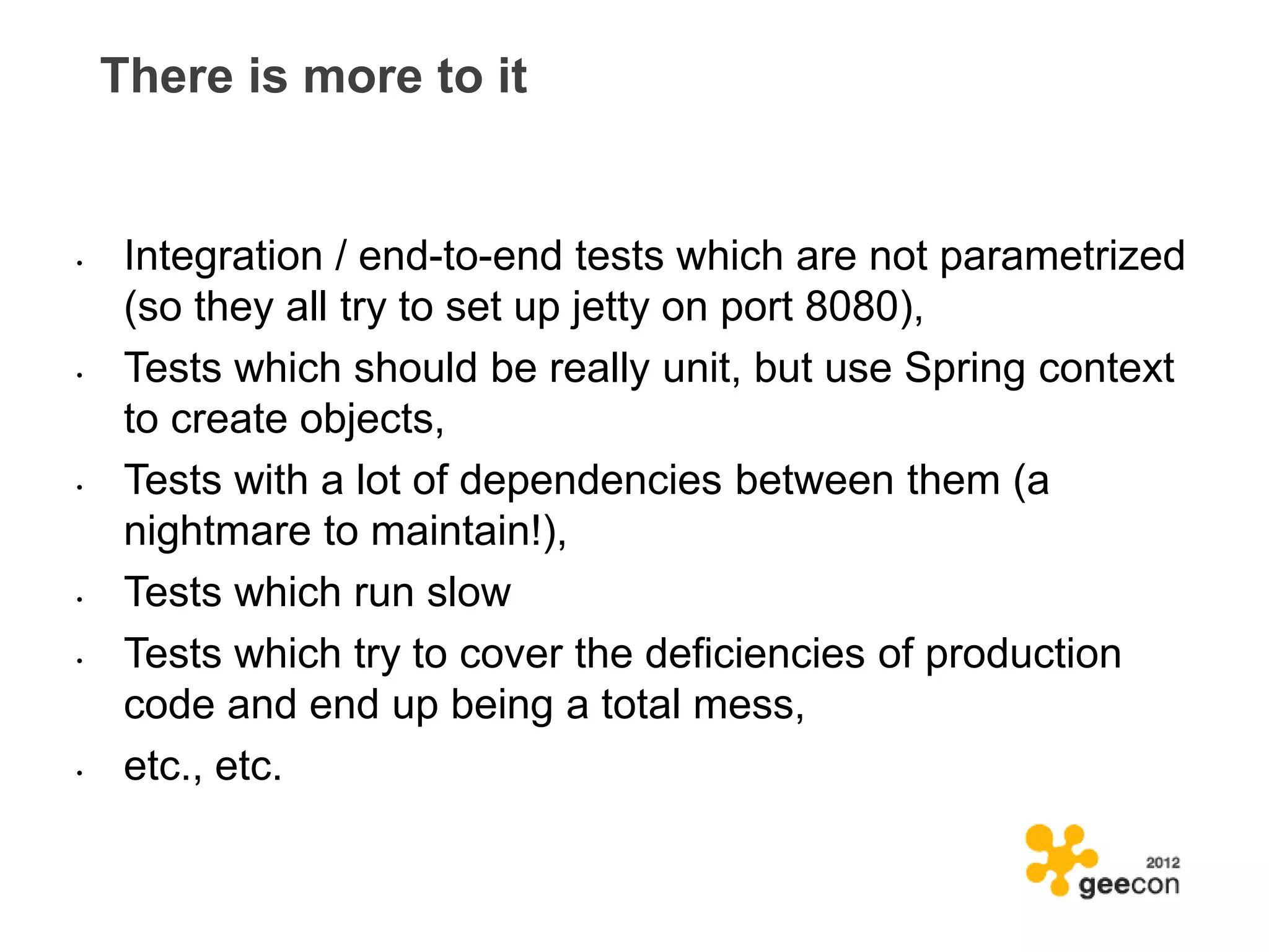 There is more to it


•    Integration / end-to-end tests which are not parametrized
     (so they all try to set up jetty on port 8080),
•    Tests which should be really unit, but use Spring context
     to create objects,
•    Tests with a lot of dependencies between them (a
     nightmare to maintain!),
•    Tests which run slow
•    Tests which try to cover the deficiencies of production
     code and end up being a total mess,
•    etc., etc.
 