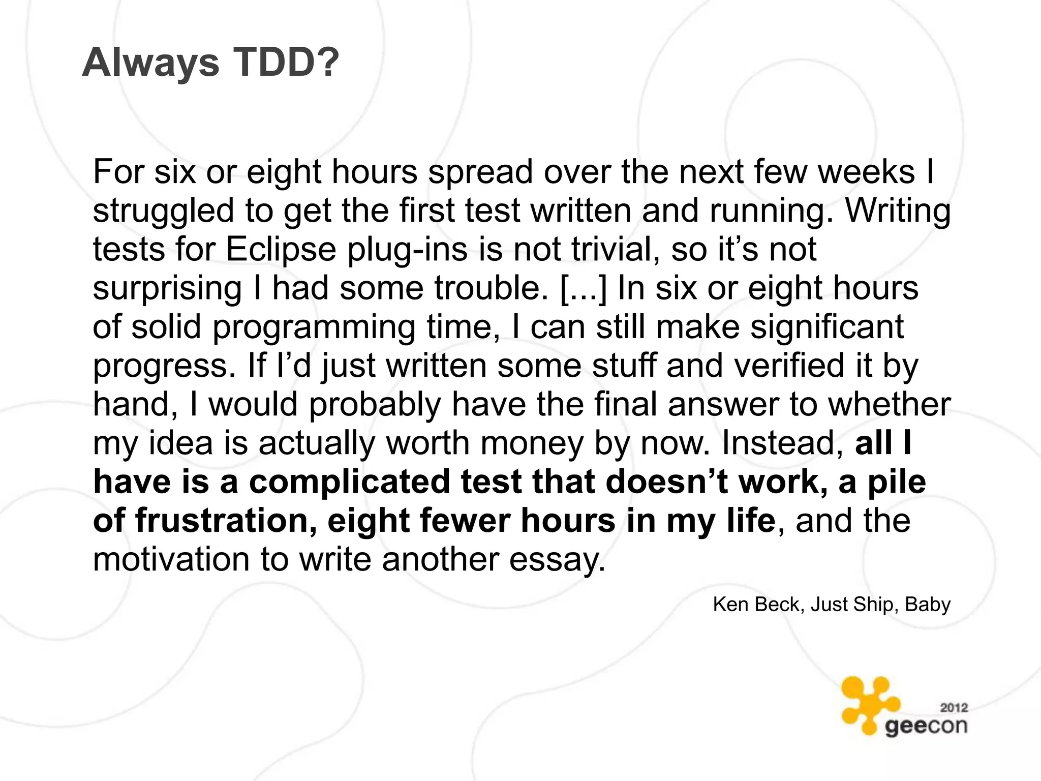 Always TDD?

For six or eight hours spread over the next few weeks I
struggled to get the first test written and running. Writing
tests for Eclipse plug-ins is not trivial, so it’s not
surprising I had some trouble. [...] In six or eight hours
of solid programming time, I can still make significant
progress. If I’d just written some stuff and verified it by
hand, I would probably have the final answer to whether
my idea is actually worth money by now. Instead, all I
have is a complicated test that doesn’t work, a pile
of frustration, eight fewer hours in my life, and the
motivation to write another essay.
                                           Ken Beck, Just Ship, Baby
 