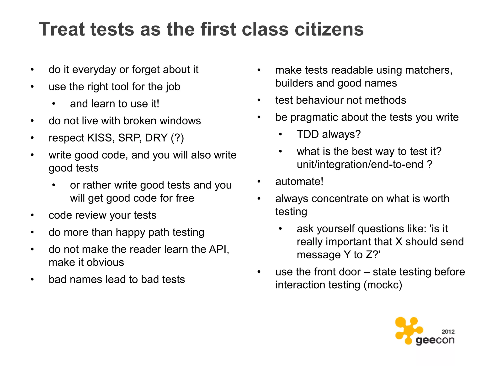 Treat tests as the first class citizens
•    do it everyday or forget about it          •   make tests readable using matchers,
•    use the right tool for the job                 builders and good names
     •   and learn to use it!                   •   test behaviour not methods
•    do not live with broken windows            •   be pragmatic about the tests you write
•    respect KISS, SRP, DRY (?)                     •   TDD always?
•    write good code, and you will also write       •   what is the best way to test it?
     good tests                                         unit/integration/end-to-end ?
     •   or rather write good tests and you     •   automate!
         will get good code for free            •   always concentrate on what is worth
•    code review your tests                         testing
•    do more than happy path testing                •   ask yourself questions like: 'is it
                                                        really important that X should send
•    do not make the reader learn the API,              message Y to Z?'
     make it obvious
                                                •   use the front door – state testing before
•    bad names lead to bad tests                    interaction testing (mockc)
 