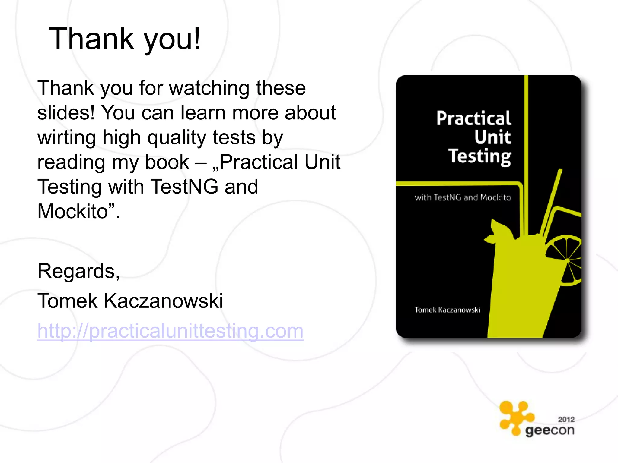 Thank you!
Thank you for watching these
slides! You can learn more about
wirting high quality tests by
reading my book – „Practical Unit
Testing with TestNG and
Mockito”.

Regards,
Tomek Kaczanowski
http://practicalunittesting.com
 