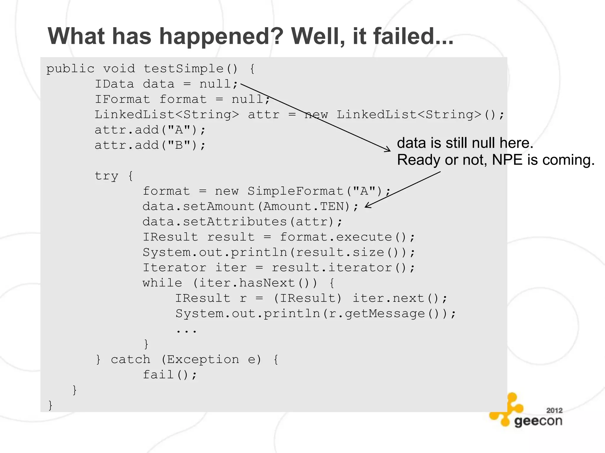 What has happened? Well, it failed...
public void testSimple() {
      IData data = null;
      IFormat format = null;
      LinkedList<String> attr = new LinkedList<String>();
      attr.add("A");
      attr.add("B");                       data is still null here.
                                                Ready or not, NPE is coming.
        try {
              format = new SimpleFormat("A");
              data.setAmount(Amount.TEN);
              data.setAttributes(attr);
              IResult result = format.execute();
              System.out.println(result.size());
              Iterator iter = result.iterator();
              while (iter.hasNext()) {
                  IResult r = (IResult) iter.next();
                  System.out.println(r.getMessage());
                  ...
              }
        } catch (Exception e) {
              fail();
    }
}
 