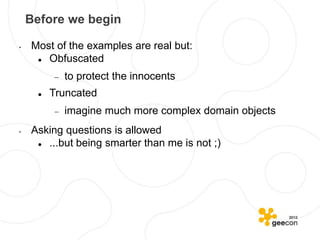 Before we begin

•   Most of the examples are real but:
      Obfuscated
             to protect the innocents
         Truncated
             imagine much more complex domain objects
•   Asking questions is allowed
      ...but being smarter than me is not ;)
 