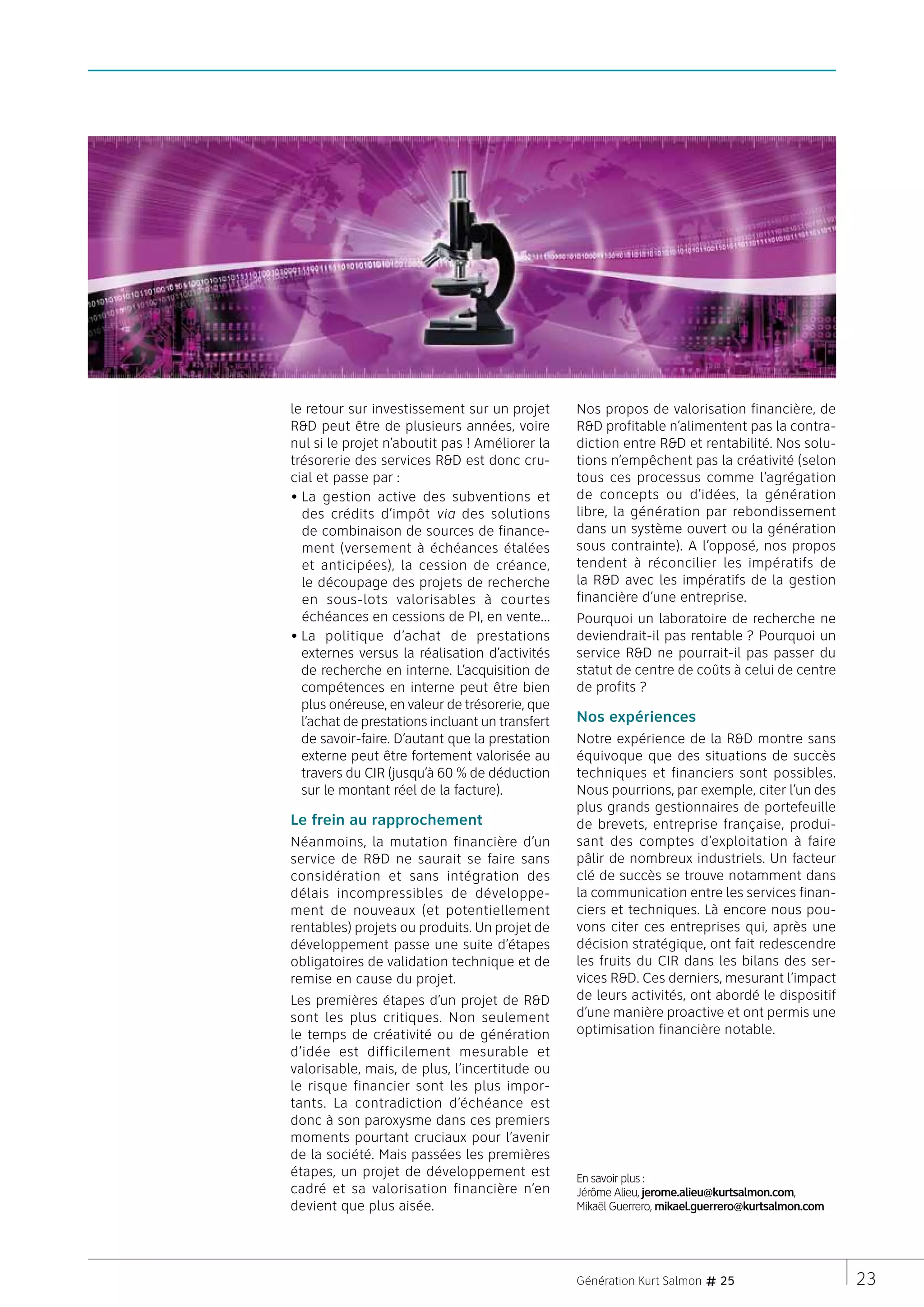 le retour sur investissement sur un projet       Nos propos de valorisation financière, de
RD peut être de plusieurs années, voire         RD profitable n’alimentent pas la contra-
nul si le projet n’aboutit pas ! Améliorer la    diction entre RD et rentabilité. Nos solu-
trésorerie des services RD est donc cru-        tions n’empêchent pas la créativité (selon
cial et passe par :                              tous ces processus comme l’agrégation
•  a gestion active des subventions et
  L                                              de concepts ou d’idées, la génération
  des crédits d’impôt via des solutions          libre, la génération par rebondissement
  de combinaison de sources de finance-          dans un système ouvert ou la génération
  ment (versement à échéances étalées            sous contrainte). A l’opposé, nos propos
  et anticipées), la cession de créance,         tendent à réconcilier les impératifs de
  le découpage des projets de recherche          la RD avec les impératifs de la gestion
  en sous-lots valorisables à courtes            financière d’une entreprise.
  échéances en cessions de PI, en vente…         Pourquoi un laboratoire de recherche ne
•  a politique d’achat de prestations
  L                                              deviendrait-il pas rentable ? Pourquoi un
  externes versus la réalisation d’activités     service RD ne pourrait-il pas passer du
  de recherche en interne. L’acquisition de      statut de centre de coûts à celui de centre
  compétences en interne peut être bien          de profits ?
  plus onéreuse, en valeur de trésorerie, que
  l’achat de prestations incluant un transfert   Nos expériences
  de savoir-faire. D’autant que la prestation    Notre expérience de la RD montre sans
  externe peut être fortement valorisée au       équivoque que des situations de succès
  travers du CIR (jusqu’à 60 % de déduction      techniques et financiers sont possibles.
  sur le montant réel de la facture).            Nous pourrions, par exemple, citer l’un des
                                                 plus grands gestionnaires de portefeuille
Le frein au rapprochement                        de brevets, entreprise française, produi-
Néanmoins, la mutation financière d’un           sant des comptes d’exploitation à faire
service de RD ne saurait se faire sans          pâlir de nombreux industriels. Un facteur
considération et sans intégration des            clé de succès se trouve notamment dans
délais incompressibles de développe-             la communication entre les services finan-
ment de nouveaux (et potentiellement             ciers et techniques. Là encore nous pou-
rentables) projets ou produits. Un projet de     vons citer ces entreprises qui, après une
développement passe une suite d’étapes           décision stratégique, ont fait redescendre
obligatoires de validation technique et de       les fruits du CIR dans les bilans des ser-
remise en cause du projet.                       vices RD. Ces derniers, mesurant l’impact
Les premières étapes d’un projet de RD          de leurs activités, ont abordé le dispositif
sont les plus critiques. Non seulement           d’une manière proactive et ont permis une
le temps de créativité ou de génération          optimisation financière notable.
d’idée est difficilement mesurable et
valorisable, mais, de plus, l’incertitude ou
le risque financier sont les plus impor-
tants. La contradiction d’échéance est
donc à son paroxysme dans ces premiers
moments pourtant cruciaux pour l’avenir
de la société. Mais passées les premières
étapes, un projet de développement est           En savoir plus :
cadré et sa valorisation financière n’en         Jérôme Alieu, jerome.alieu@kurtsalmon.com,
devient que plus aisée.                          Mikaël Guerrero, mikael.guerrero@kurtsalmon.com




                                                 Génération Kurt Salmon # 25                       23
 
