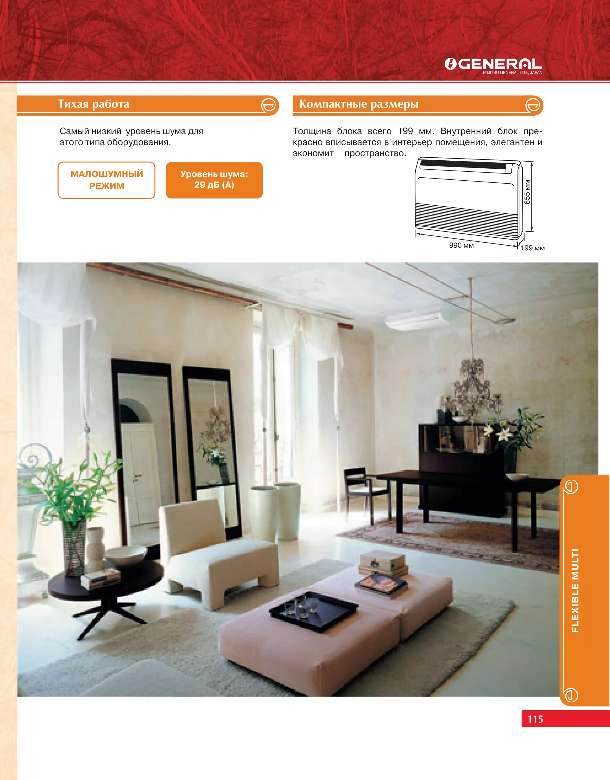 Òèõàÿ ðàáîòà                             Êîìïàêòíûå ðàçìåðû

Самый низкий уровень шума для           Толщина блока всего 199 мм. Внутренний блок пре-
этого типа оборудования.                красно вписывается в интерьер помещения, элегантен и
                                        экономит пространство.

  МАЛОШУМНЫЙ            Уровень шума:




                                                                                        655 мм
     РЕЖИМ                29 дБ (А)




                                                                        990 мм         199 мм




                                                                                                 FLEXIBLE MULTI




                                                                                          115
 