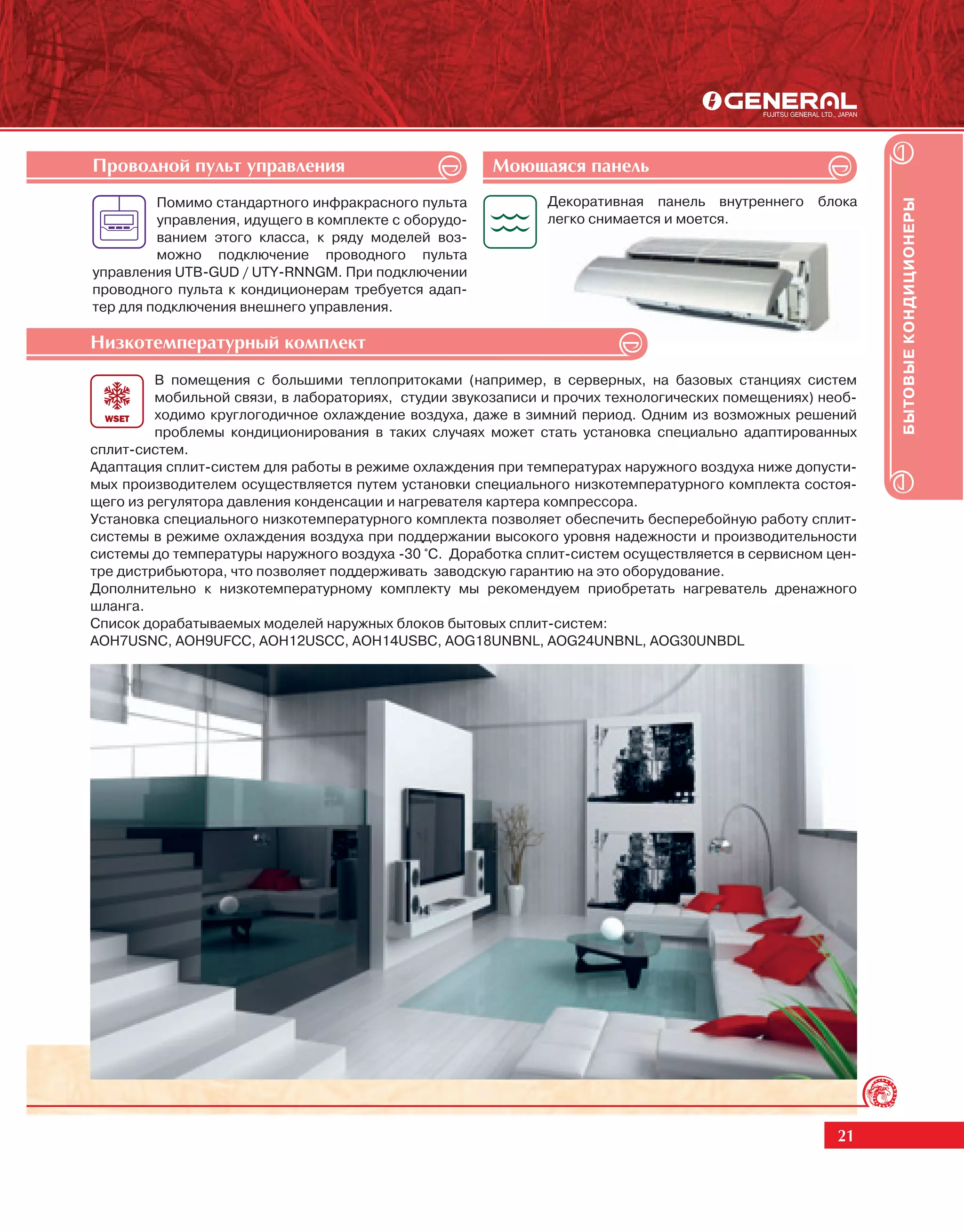 Ïðîâîäíîé ïóëüò óïðàâëåíèÿ                            Ìîþùàÿñÿ ïàíåëü
         Помимо стандартного инфракрасного пульта            Декоративная панель внутреннего блока




                                                                                                          БЫТОВЫЕ КОНДИЦИОНЕРЫ
         управления, идущего в комплекте с оборудо-          легко снимается и моется.
         ванием этого класса, к ряду моделей воз-
         можно подключение проводного пульта
управления UTB-GUD / UTY-RNNGM. При подключении
проводного пульта к кондиционерам требуется адап-
тер для подключения внешнего управления.

Íèçêîòåìïåðàòóðíûé êîìïëåêò
         В помещения с большими теплопритоками (например, в серверных, на базовых станциях систем
         мобильной связи, в лабораториях, студии звукозаписи и прочих технологических помещениях) необ-
         ходимо круглогодичное охлаждение воздуха, даже в зимний период. Одним из возможных решений
         проблемы кондиционирования в таких случаях может стать установка специально адаптированных
сплит-систем.
Адаптация сплит-систем для работы в режиме охлаждения при температурах наружного воздуха ниже допусти-
мых производителем осуществляется путем установки специального низкотемпературного комплекта состоя-
щего из регулятора давления конденсации и нагревателя картера компрессора.
Установка специального низкотемпературного комплекта позволяет обеспечить бесперебойную работу сплит-
системы в режиме охлаждения воздуха при поддержании высокого уровня надежности и производительности
системы до температуры наружного воздуха -30 °С. Доработка сплит-систем осуществляется в сервисном цен-
тре дистрибьютора, что позволяет поддерживать заводскую гарантию на это оборудование.
Дополнительно к низкотемпературному комплекту мы рекомендуем приобретать нагреватель дренажного
шланга.
Список дорабатываемых моделей наружных блоков бытовых сплит-систем:
AOH7USNC, AOH9UFCC, AOH12USCC, AOH14USBC, AOG18UNBNL, AOG24UNBNL, AOG30UNBDL




                                                                                                    21
 
