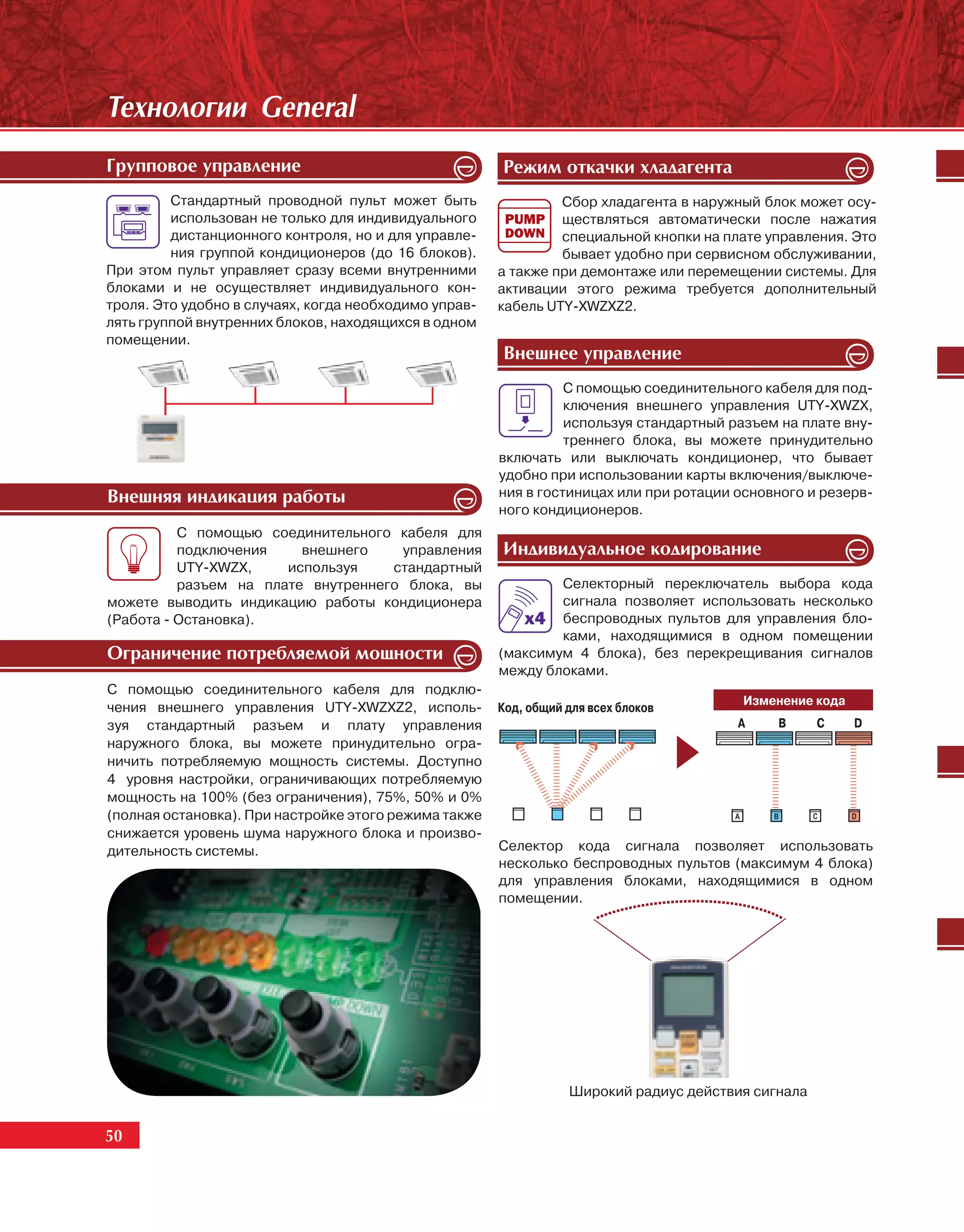 Òåõíîëîãèè General
Ãðóïïîâîå óïðàâëåíèå                                   Ðåæèì îòêà÷êè õëàäàãåíòà
         Стандартный проводной пульт может быть                 Сбор хладагента в наружный блок может осу-
         использован не только для индивидуального              ществляться автоматически после нажатия
         дистанционного контроля, но и для управле-             специальной кнопки на плате управления. Это
         ния группой кондиционеров (до 16 блоков).              бывает удобно при сервисном обслуживании,
При этом пульт управляет сразу всеми внутренними       а также при демонтаже или перемещении системы. Для
блоками и не осуществляет индивидуального кон-         активации этого режима требуется дополнительный
троля. Это удобно в случаях, когда необходимо управ-   кабель UTY-XWZXZ2.
лять группой внутренних блоков, находящихся в одном
помещении.
                                                       Âíåøíåå óïðàâëåíèå
                                                                 С помощью соединительного кабеля для под-
                                                                 ключения внешнего управления UTY-XWZX,
                                                                 используя стандартный разъем на плате вну-
                                                                 треннего блока, вы можете принудительно
                                                       включать или выключать кондиционер, что бывает
                                                       удобно при использовании карты включения/выключе-
Âíåøíÿÿ èíäèêàöèÿ ðàáîòû                               ния в гостиницах или при ротации основного и резерв-
                                                       ного кондиционеров.
          С помощью соединительного кабеля для
          подключения    внешнего    управления        Èíäèâèäóàëüíîå êîäèðîâàíèå
          UTY-XWZX,    используя    стандартный
          разъем на плате внутреннего блока, вы                Селекторный переключатель выбора кода
можете выводить индикацию работы кондиционера                  сигнала позволяет использовать несколько
(Работа - Остановка).                                          беспроводных пультов для управления бло-
                                                               ками, находящимися в одном помещении
Îãðàíè÷åíèå ïîòðåáëÿåìîé ìîùíîñòè                      (максимум 4 блока), без перекрещивания сигналов
                                                       между блоками.
С помощью соединительного кабеля для подклю-
                                                                                        Изменение кода
чения внешнего управления UTY-XWZXZ2, исполь-          Код, общий для всех блоков
зуя стандартный разъем и плату управления                                               A    B      C    D
наружного блока, вы можете принудительно огра-
ничить потребляемую мощность системы. Доступно
4 уровня настройки, ограничивающих потребляемую
мощность на 100% (без ограничения), 75%, 50% и 0%
(полная остановка). При настройке этого режима также
снижается уровень шума наружного блока и произво-
дительность системы.                                   Селектор кода сигнала позволяет использовать
                                                       несколько беспроводных пультов (максимум 4 блока)
                                                       для управления блоками, находящимися в одном
                                                       помещении.




                                                                  Широкий радиус действия сигнала


50
 50
 