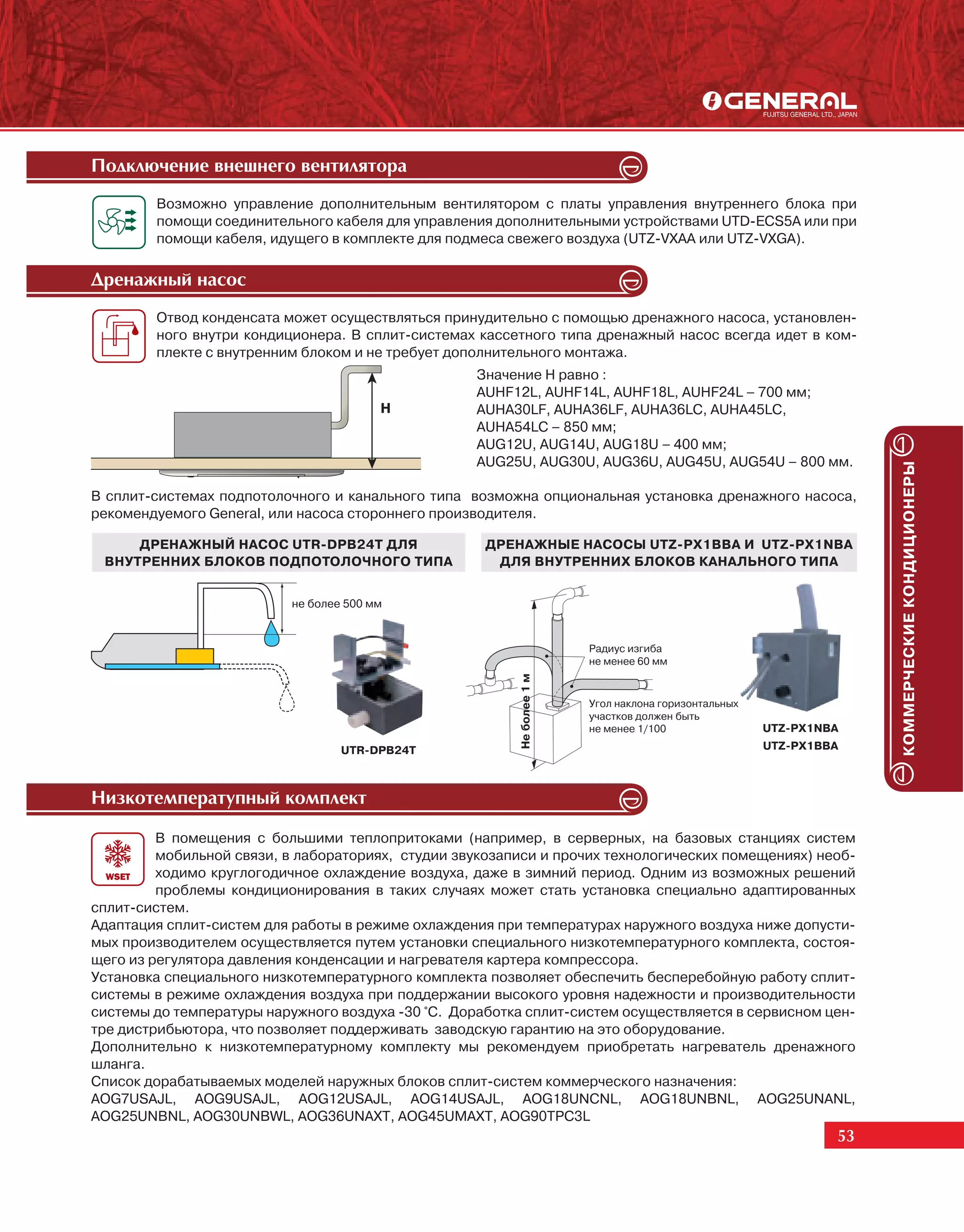 Ïîäêëþ÷åíèå âíåøíåãî âåíòèëÿòîðà
        Возможно управление дополнительным вентилятором с платы управления внутреннего блока при
        помощи соединительного кабеля для управления дополнительными устройствами UTD-ECS5A или при
        помощи кабеля, идущего в комплекте для подмеса свежего воздуха (UTZ-VXAA или UTZ-VXGA).

Äðåíàæíûé íàñîñ
        Отвод конденсата может осуществляться принудительно с помощью дренажного насоса, установлен-
        ного внутри кондиционера. В сплит-системах кассетного типа дренажный насос всегда идет в ком-
        плекте с внутренним блоком и не требует дополнительного монтажа.
                                                   Значение H равно :
                                                   AUHF12L, AUHF14L, AUHF18L, AUHF24L – 700 мм;
                                         H         AUHA30LF, AUHA36LF, AUHA36LC, AUHA45LС,
                                                   AUHA54LС – 850 мм;
                                                   AUG12U, AUG14U, AUG18U – 400 мм;
                                                   AUG25U, AUG30U, AUG36U, AUG45U, AUG54U – 800 мм.




                                                                                                                    КОММЕРЧЕСКИЕ КОНДИЦИОНЕРЫ
В сплит-системах подпотолочного и канального типа возможна опциональная установка дренажного насоса,
рекомендуемого General, или насоса стороннего производителя.

     ДРЕНАЖНЫЙ НАСОС UTR-DPB24T ДЛЯ                  ДРЕНАЖНЫЕ НАСОСЫ UTZ-PX1BBA И UTZ-PX1NBA
 ВНУТРЕННИХ БЛОКОВ ПОДПОТОЛОЧНОГО ТИПА                ДЛЯ ВНУТРЕННИХ БЛОКОВ КАНАЛЬНОГО ТИПА


                           не более 500 мм


                                                                        Радиус изгиба
                                                                        не менее 60 мм
                                                         Не более 1 м




                                                                        Угол наклона горизонтальных
                                                                        участков должен быть
                                                                        не менее 1/100                UTZ-PX1NBA
                                   UTR-DPB24T                                                         UTZ-PX1BBA



Íèçêîòåìïåðàòóïíûé êîìïëåêò

         В помещения с большими теплопритоками (например, в серверных, на базовых станциях систем
         мобильной связи, в лабораториях, студии звукозаписи и прочих технологических помещениях) необ-
         ходимо круглогодичное охлаждение воздуха, даже в зимний период. Одним из возможных решений
         проблемы кондиционирования в таких случаях может стать установка специально адаптированных
сплит-систем.
Адаптация сплит-систем для работы в режиме охлаждения при температурах наружного воздуха ниже допусти-
мых производителем осуществляется путем установки специального низкотемпературного комплекта, состоя-
щего из регулятора давления конденсации и нагревателя картера компрессора.
Установка специального низкотемпературного комплекта позволяет обеспечить бесперебойную работу сплит-
системы в режиме охлаждения воздуха при поддержании высокого уровня надежности и производительности
системы до температуры наружного воздуха -30 °С. Доработка сплит-систем осуществляется в сервисном цен-
тре дистрибьютора, что позволяет поддерживать заводскую гарантию на это оборудование.
Дополнительно к низкотемпературному комплекту мы рекомендуем приобретать нагреватель дренажного
шланга.
Список дорабатываемых моделей наружных блоков сплит-систем коммерческого назначения:
AOG7USAJL, AOG9USAJL, AOG12USAJL, AOG14USAJL, AOG18UNCNL, AOG18UNBNL, AOG25UNANL,
AOG25UNBNL, AOG30UNBWL, AOG36UNAXT, AOG45UMAXT, AOG90TPC3L
                                                                                                               53
 