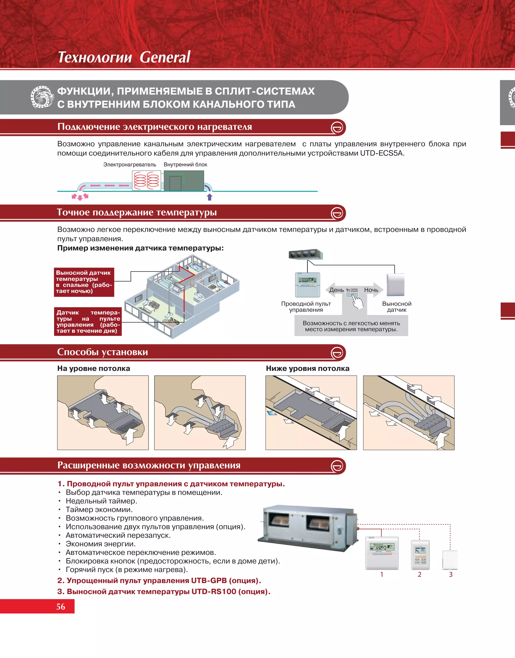 Òåõíîëîãèè General
ФУНКЦИИ, ПРИМЕНЯЕМЫЕ В СПЛИТ-СИСТЕМАХ
С ВНУТРЕННИМ БЛОКОМ КАНАЛЬНОГО ТИПА

Ïîäêëþ÷åíèå ýëåêòðè÷åñêîãî íàãðåâàòåëÿ
Возможно управление канальным электрическим нагревателем с платы управления внутреннего блока при
помощи соединительного кабеля для управления дополнительными устройствами UTD-ECS5A.




Òî÷íîå ïîääåðæàíèå òåìïåðàòóðû
Возможно легкое переключение между выносным датчиком температуры и датчиком, встроенным в проводной
пульт управления.
Пример изменения датчика температуры:


Выносной датчик
температуры
в спальне (рабо-
тает ночью)                                                           День      Ночь

                                                        Проводной пульт                Выносной
Датчик      темпера-                                      управления                    датчик
туры     на   пульте
управления (рабо-                                             Возможность с легкостью менять
тает в течение дня)                                            место измерения температуры.


Ñïîñîáû óñòàíîâêè
На уровне потолка                                   Ниже уровня потолка




Ðàñøèðåííûå âîçìîæíîñòè óïðàâëåíèÿ
1. Проводной пульт управления с датчиком температуры.
• Выбор датчика температуры в помещении.
• Недельный таймер.
• Таймер экономии.
• Возможность группового управления.
• Использование двух пультов управления (опция).
• Автоматический перезапуск.
• Экономия энергии.
• Автоматическое переключение режимов.
• Блокировка кнопок (предосторожность, если в доме дети).
• Горячий пуск (в режиме нагрева).
2. Упрощенный пульт управления UTB-GPB (опция).
3. Выносной датчик температуры UTD-RS100 (опция).

56
 56
 