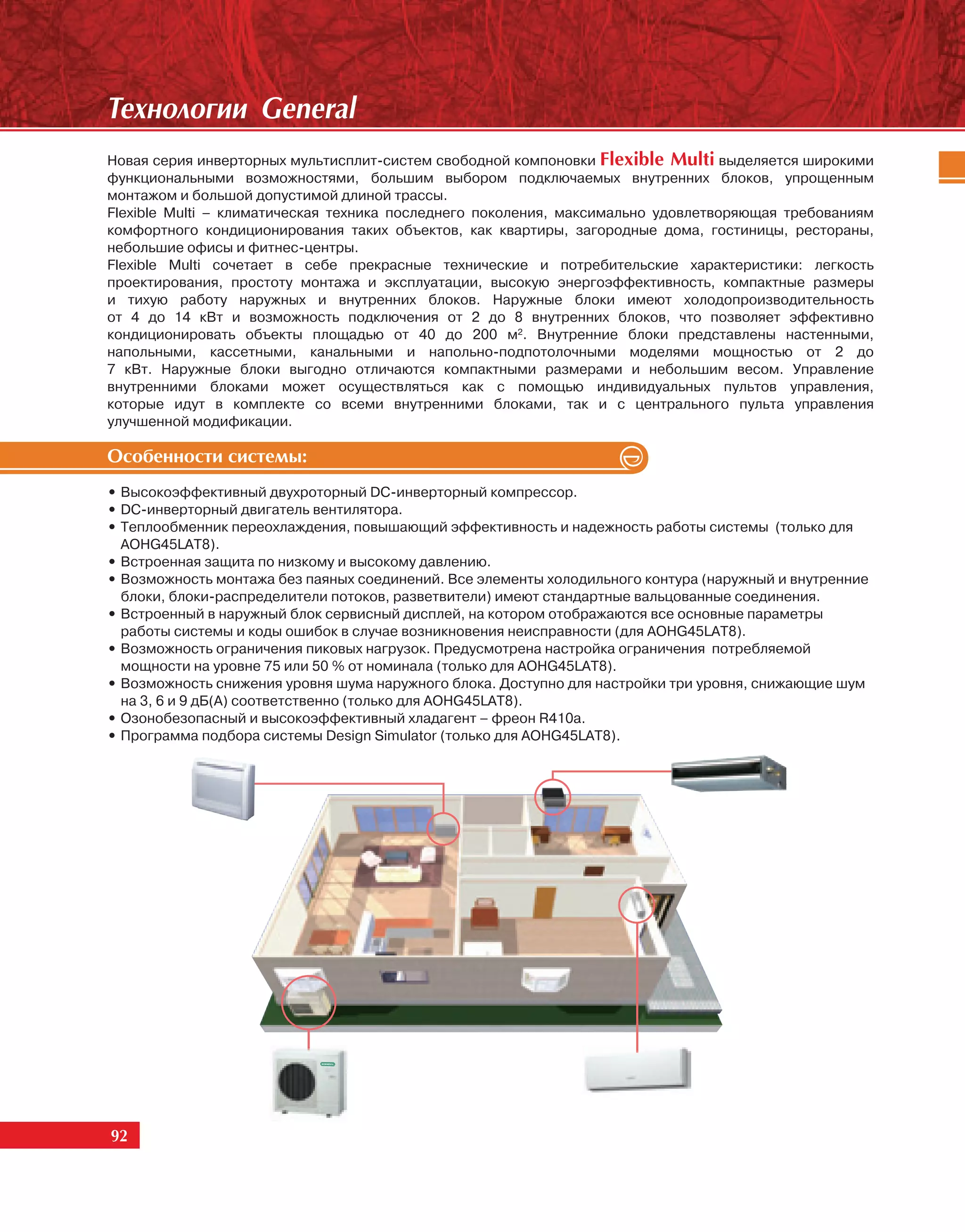 Òåõíîëîãèè General
Новая серия инверторных мультисплит-систем свободной компоновки Flexible Multi выделяется широкими
функциональными возможностями, большим выбором подключаемых внутренних блоков, упрощенным
монтажом и большой допустимой длиной трассы.
Flexible Multi – климатическая техника последнего поколения, максимально удовлетворяющая требованиям
комфортного кондиционирования таких объектов, как квартиры, загородные дома, гостиницы, рестораны,
небольшие офисы и фитнес-центры.
Flexible Multi сочетает в себе прекрасные технические и потребительские характеристики: легкость
проектирования, простоту монтажа и эксплуатации, высокую энергоэффективность, компактные размеры
и тихую работу наружных и внутренних блоков. Наружные блоки имеют холодопроизводительность
от 4 до 14 кВт и возможность подключения от 2 до 8 внутренних блоков, что позволяет эффективно
кондиционировать объекты площадью от 40 до 200 м2. Внутренние блоки представлены настенными,
напольными, кассетными, канальными и напольно-подпотолочными моделями мощностью от 2 до
7 кВт. Наружные блоки выгодно отличаются компактными размерами и небольшим весом. Управление
внутренними блоками может осуществляться как с помощью индивидуальных пультов управления,
которые идут в комплекте со всеми внутренними блоками, так и с центрального пульта управления
улучшенной модификации.

Îñîáåííîñòè ñèñòåìû:
• Высокоэффективный двухроторный DC-инверторный компрессор.
• DC-инверторный двигатель вентилятора.
• Теплообменник переохлаждения, повышающий эффективность и надежность работы системы (только для
  AOHG45LAT8).
• Встроенная защита по низкому и высокому давлению.
• Возможность монтажа без паяных соединений. Все элементы холодильного контура (наружный и внутренние
  блоки, блоки-распределители потоков, разветвители) имеют стандартные вальцованные соединения.
• Встроенный в наружный блок сервисный дисплей, на котором отображаются все основные параметры
  работы системы и коды ошибок в случае возникновения неисправности (для AOHG45LAT8).
• Возможность ограничения пиковых нагрузок. Предусмотрена настройка ограничения потребляемой
  мощности на уровне 75 или 50 % от номинала (только для AOHG45LAT8).
• Возможность снижения уровня шума наружного блока. Доступно для настройки три уровня, снижающие шум
  на 3, 6 и 9 дБ(А) соответственно (только для AOHG45LAT8).
• Озонобезопасный и высокоэффективный хладагент – фреон R410a.
• Программа подбора системы Design Simulator (только для AOHG45LAT8).




92
 