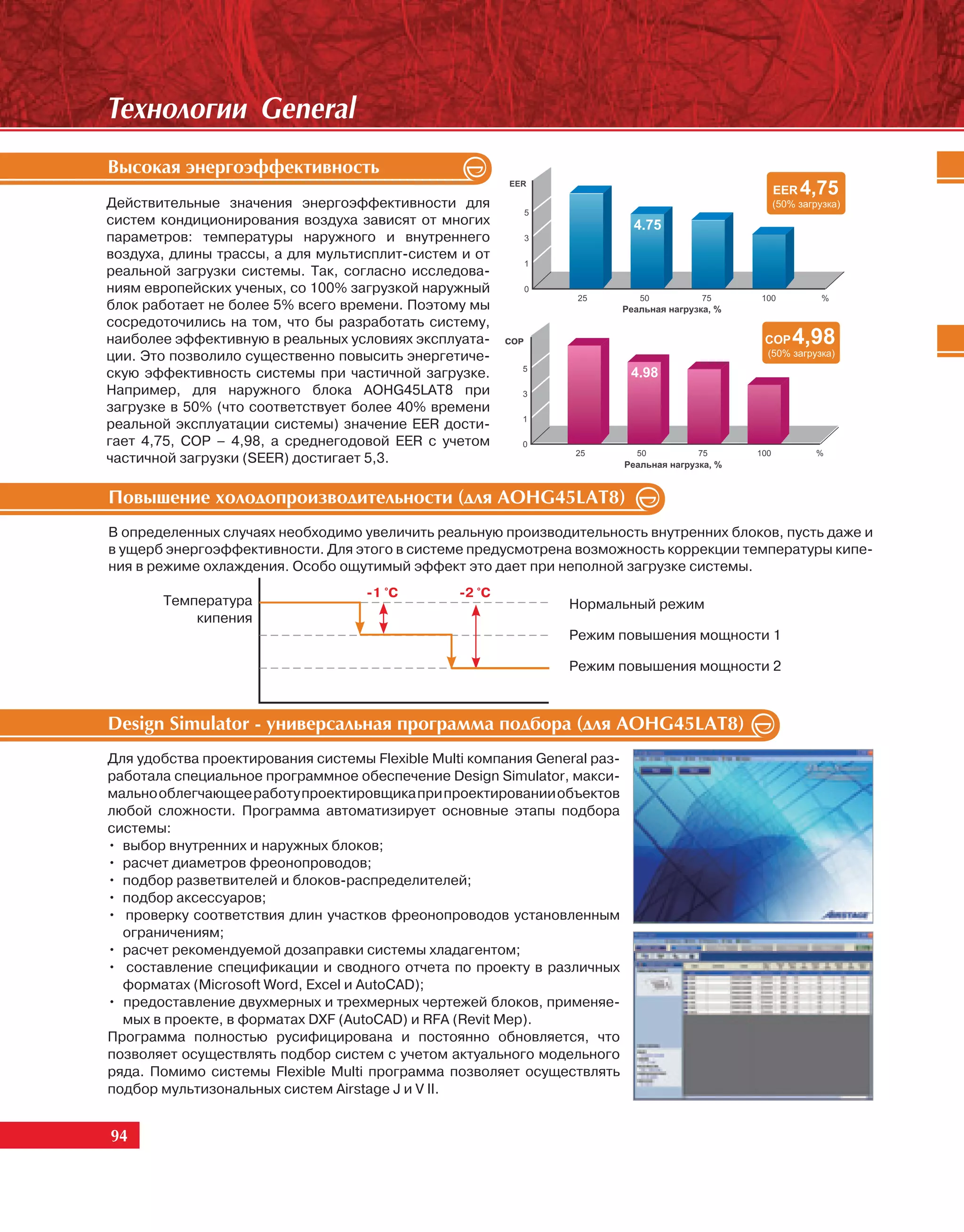 Òåõíîëîãèè General
Âûñîêàÿ ýíåðãîýôôåêòèâíîñòü
Действительные значения энергоэффективности для
систем кондиционирования воздуха зависят от многих
параметров: температуры наружного и внутреннего
воздуха, длины трассы, а для мультисплит-систем и от
реальной загрузки системы. Так, согласно исследова-
ниям европейских ученых, со 100% загрузкой наружный
блок работает не более 5% всего времени. Поэтому мы
сосредоточились на том, что бы разработать систему,
наиболее эффективную в реальных условиях эксплуата-      COP                            COP   4,98
ции. Это позволило существенно повысить энергетиче-
                                                           5
скую эффективность системы при частичной загрузке.                         4.98
Например, для наружного блока AOHG45LAT8 при               3
загрузке в 50% (что соответствует более 40% времени
                                                           1
реальной эксплуатации системы) значение EER дости-
гает 4,75, COP – 4,98, а среднегодовой EER с учетом        0
                                                                 25        50     75   100      %
частичной загрузки (SEER) достигает 5,3.

Ïîâûøåíèå õîëîäîïðîèçâîäèòåëüíîñòè (äëÿ AOHG45LAT8)
В определенных случаях необходимо увеличить реальную производительность внутренних блоков, пусть даже и
в ущерб энергоэффективности. Для этого в системе предусмотрена возможность коррекции температуры кипе-
ния в режиме охлаждения. Особо ощутимый эффект это дает при неполной загрузке системы.
                                    -1 °C        -2 °C
       Температура                                              Нормальный режим
           кипения
                                                                Режим повышения мощности 1

                                                                Режим повышения мощности 2



Design Simulator - óíèâåðñàëüíàÿ ïðîãðàììà ïîäáîðà (äëÿ AOHG45LAT8)
Для удобства проектирования системы Flexible Multi компания General раз-
работала специальное программное обеспечение Design Simulator, макси-
мально облегчающее работу проектировщика при проектировании объектов
любой сложности. Программа автоматизирует основные этапы подбора
системы:
• выбор внутренних и наружных блоков;
• расчет диаметров фреонопроводов;
• подбор разветвителей и блоков-распределителей;
• подбор аксессуаров;
• проверку соответствия длин участков фреонопроводов установленным
  ограничениям;
• расчет рекомендуемой дозаправки системы хладагентом;
• составление спецификации и сводного отчета по проекту в различных
  форматах (Microsoft Word, Excel и AutoCAD);
• предоставление двухмерных и трехмерных чертежей блоков, применяе-
  мых в проекте, в форматах DXF (AutoCAD) и RFA (Revit Mep).
Программа полностью русифицирована и постоянно обновляется, что
позволяет осуществлять подбор систем с учетом актуального модельного
ряда. Помимо системы Flexible Multi программа позволяет осуществлять
подбор мультизональных систем Airstage J и V II.


94
 