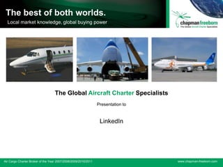 The Global Aircraft Charter Specialists
 The best of both worlds.
 ACW Air Cargo Broker of the buying power running
 Local market knowledge, global Year 3 years




                                   The Global Aircraft Charter Specialists
                                                                 Presentation to



                                                                  LinkedIn




Air Cargo Charter Broker of the Year 2007/2008/2009 /2010/2011
                                     2007/2008/2009/2010/2011                      www.chapman-freeborn.com
 
