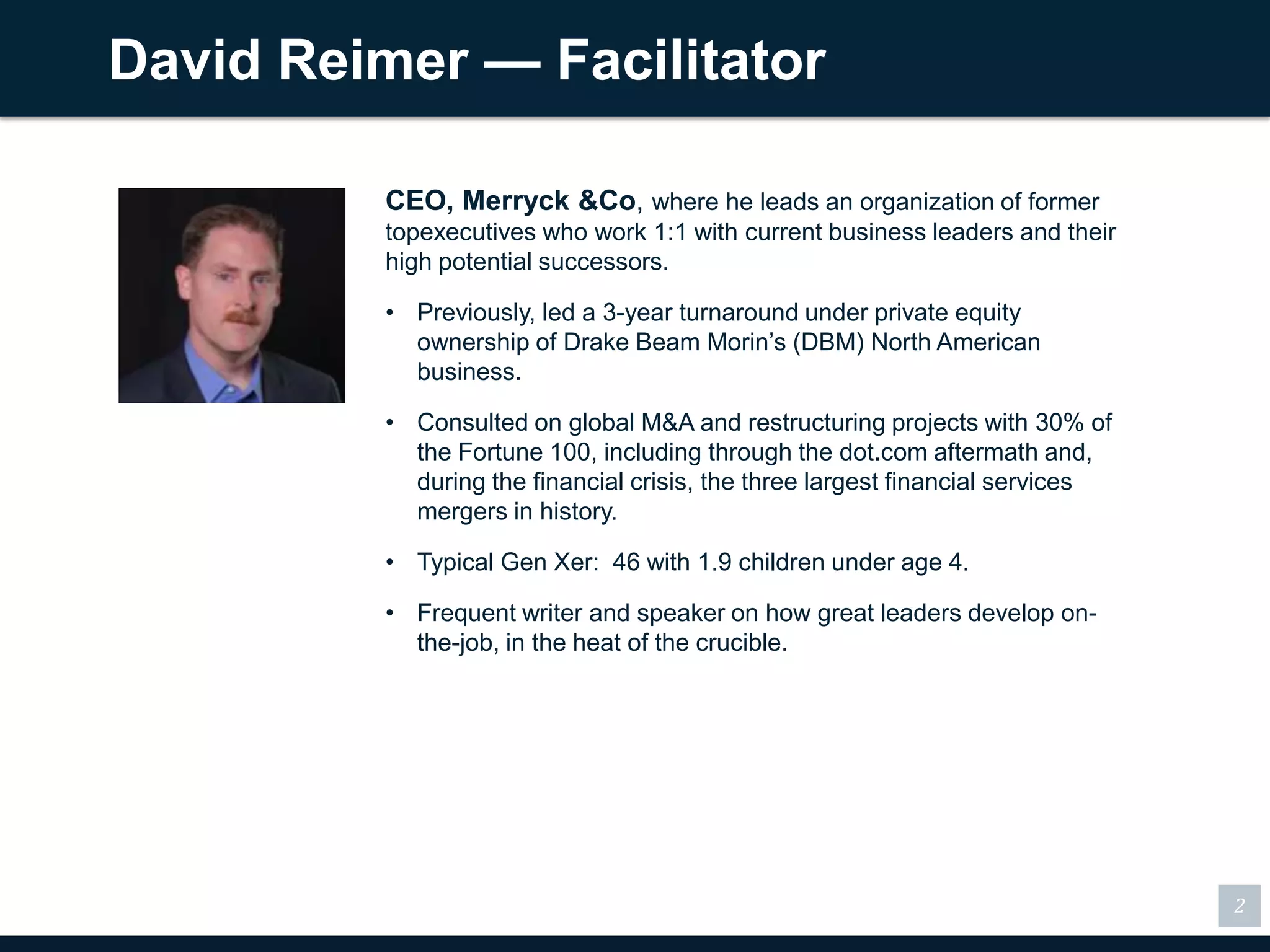 David Reimer — Facilitator

          CEO, Merryck &Co, where he leads an organization of former
          topexecutives who work 1:1 with current business leaders and their
          high potential successors.

          • Previously, led a 3-year turnaround under private equity
            ownership of Drake Beam Morin’s (DBM) North American
            business.

          • Consulted on global M&A and restructuring projects with 30% of
            the Fortune 100, including through the dot.com aftermath
            and, during the financial crisis, the three largest financial
            services mergers in history.

          • Typical Gen Xer: 46 with 1.9 children under age 4.

          • Frequent writer and speaker on how great leaders develop on-
            the-job, in the heat of the crucible.




                                                                               2
 