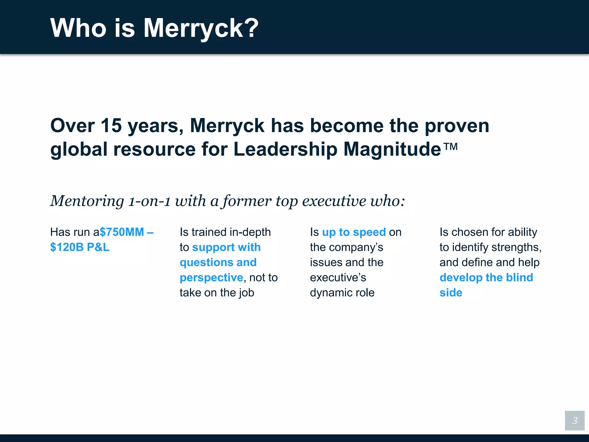 Who is Merryck?


Over 15 years, Merryck has become the proven
global resource for Leadership Magnitude™

Mentoring 1-on-1 with a former top executive who:
Has run a$750MM –   Is trained in-depth   Is up to speed on   Is chosen for ability
$120B P&L           to support with       the company’s       to identify strengths,
                    questions and         issues and the      and define and help
                    perspective, not to   executive’s         develop the blind
                    take on the job       dynamic role        side




                                                                                       3
 