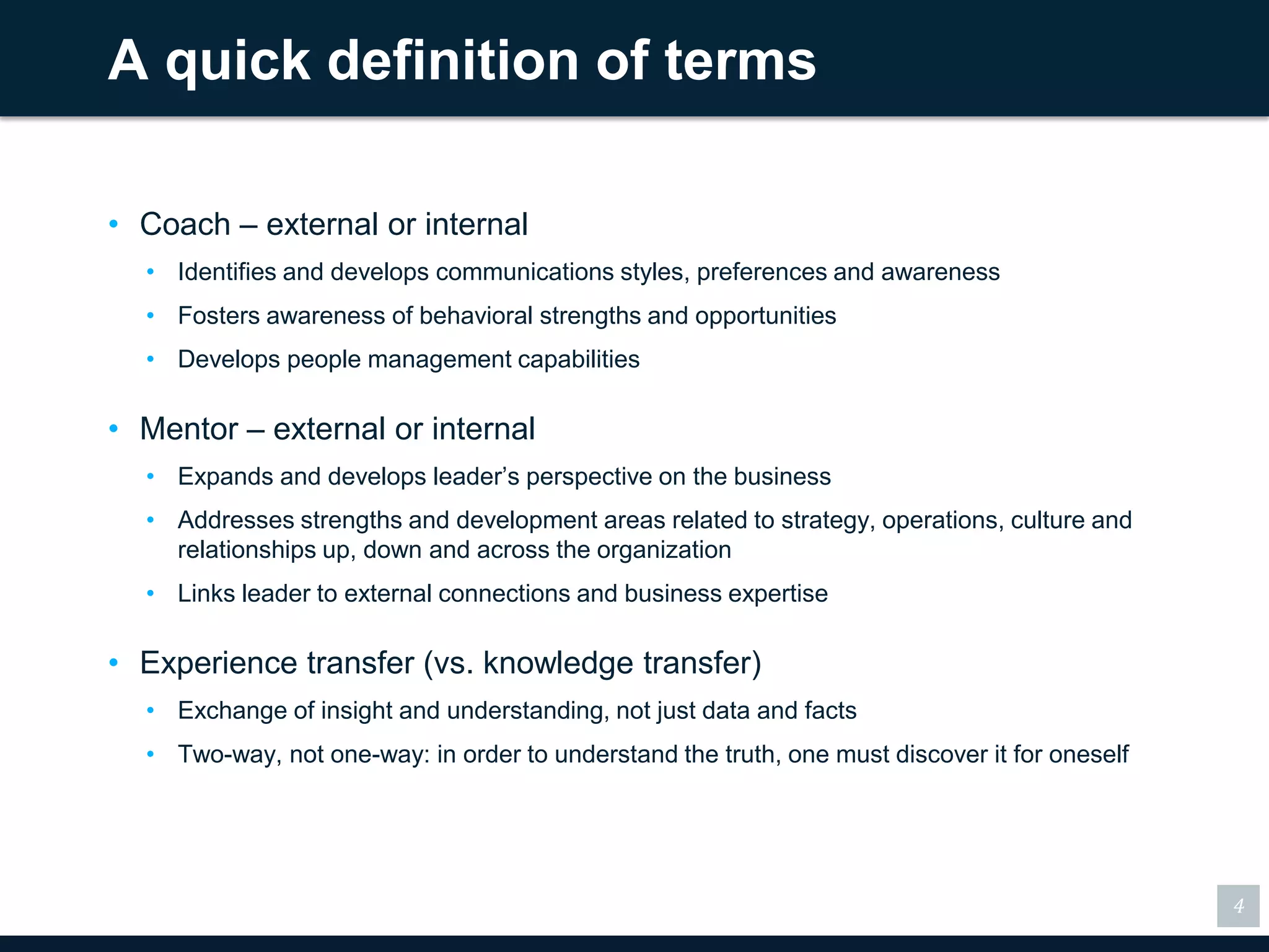 A quick definition of terms

• Coach – external or internal
  • Identifies and develops communications styles, preferences and awareness
  • Fosters awareness of behavioral strengths and opportunities
  • Develops people management capabilities

• Mentor – external or internal
  • Expands and develops leader’s perspective on the business
  • Addresses strengths and development areas related to strategy, operations, culture and
    relationships up, down and across the organization
  • Links leader to external connections and business expertise

• Experience transfer (vs. knowledge transfer)
  • Exchange of insight and understanding, not just data and facts
  • Two-way, not one-way: in order to understand the truth, one must discover it for oneself




                                                                                               4
 