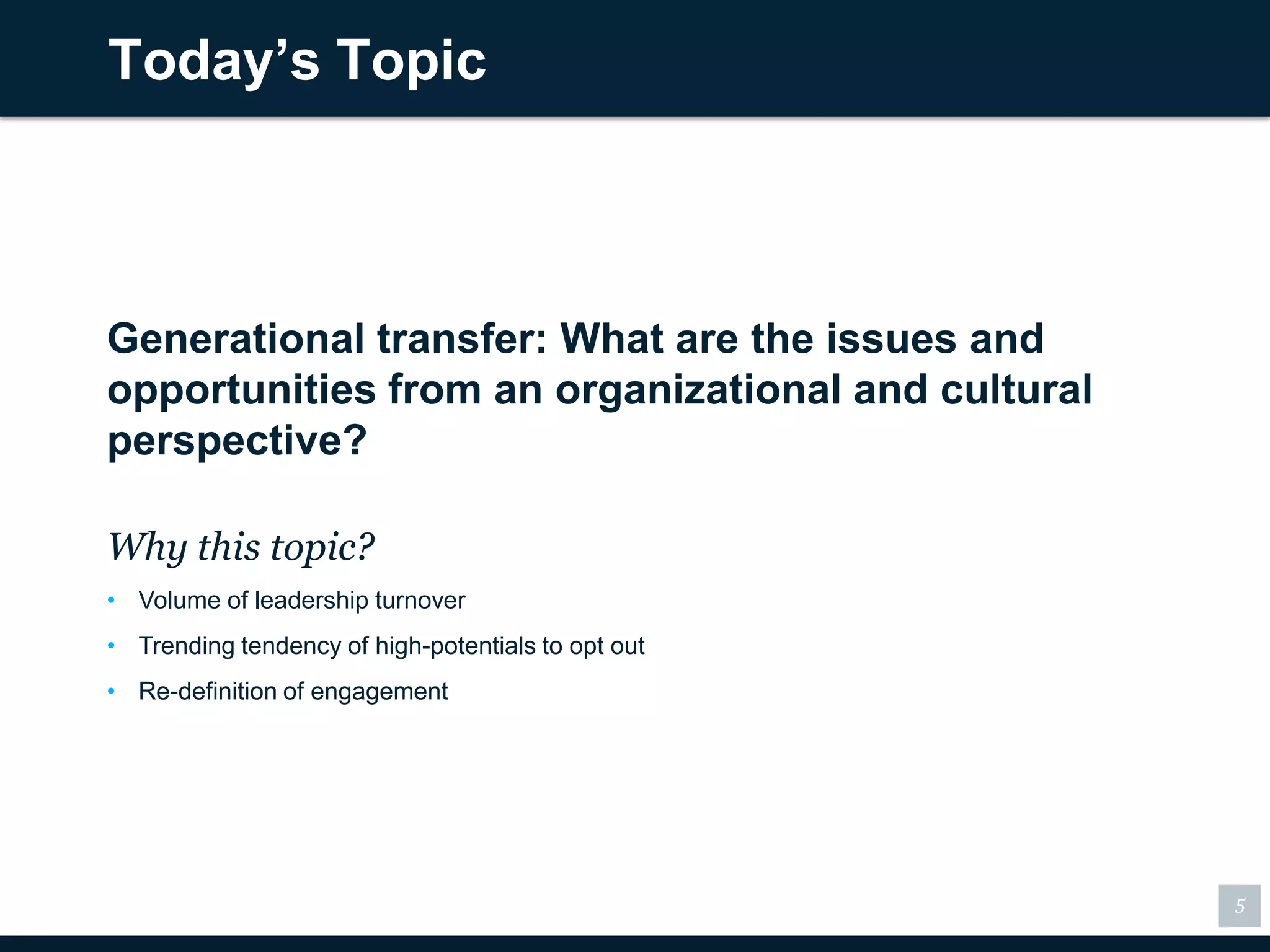 Today’s Topic



Generational transfer: What are the issues and
opportunities from an organizational and cultural
perspective?

Why this topic?
• Volume of leadership turnover
• Trending tendency of high-potentials to opt out
• Re-definition of engagement




                                                    5
 