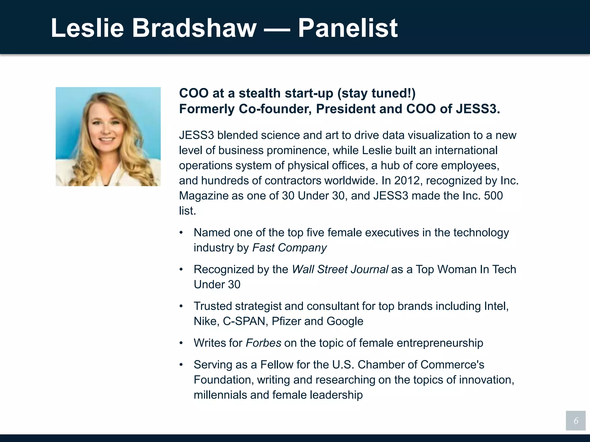 Leslie Bradshaw — Panelist

         COO at a stealth start-up (stay tuned!)
         Formerly Co-founder, President and COO of JESS3.
         JESS3 blended science and art to drive data visualization to a new
         level of business prominence, while Leslie built an international
         operations system of physical offices, a hub of core
         employees, and hundreds of contractors worldwide. In
         2012, recognized by Inc. Magazine as one of 30 Under 30, and
         JESS3 made the Inc. 500 list.
         • Named one of the top five female executives in the technology
           industry by Fast Company
         • Recognized by the Wall Street Journal as a Top Woman In Tech
           Under 30
         • Trusted strategist and consultant for top brands including
           Intel, Nike, C-SPAN, Pfizer and Google
         • Writes for Forbes on the topic of female entrepreneurship
         • Serving as a Fellow for the U.S. Chamber of Commerce's
           Foundation, writing and researching on the topics of
           innovation, millennials and female leadership

                                                                              6
 