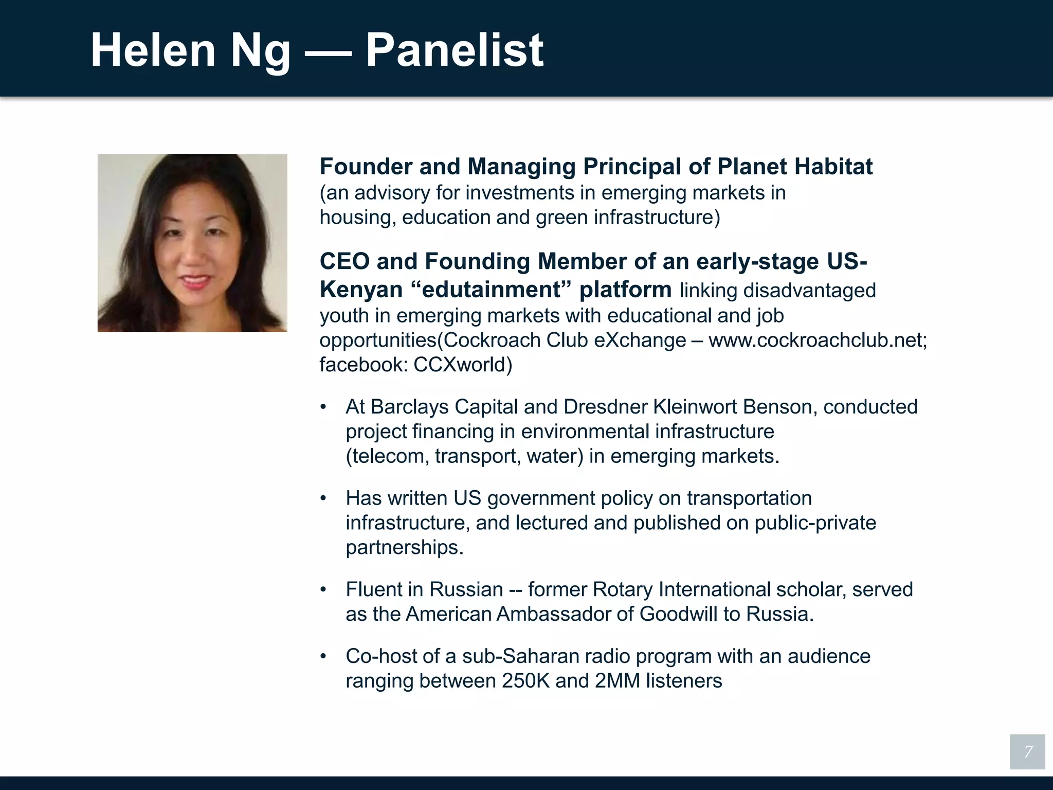 Helen Ng — Panelist

         Founder and Managing Principal of Planet Habitat
         (an advisory for investments in emerging markets in housing,
         education and green infrastructure)

         CEO and Founding Member of an early-stage US-
         Kenyan ―edutainment‖ platform linking disadvantaged
         youth in emerging markets with educational and job
         opportunities(Cockroach Club eXchange – www.cockroachclub.net;
         facebook: CCXworld)

         • At Barclays Capital and Dresdner Kleinwort Benson, conducted
           project financing in environmental infrastructure (telecom,
           transport, water) in emerging markets.

         • Has written US government policy on transportation
           infrastructure, and lectured and published on public-private
           partnerships.

         • Fluent in Russian -- former Rotary International scholar, served
           as the American Ambassador of Goodwill to Russia.

         • Co-host of a sub-Saharan radio program with an audience
           ranging between 250K and 2MM listeners


                                                                              7
 