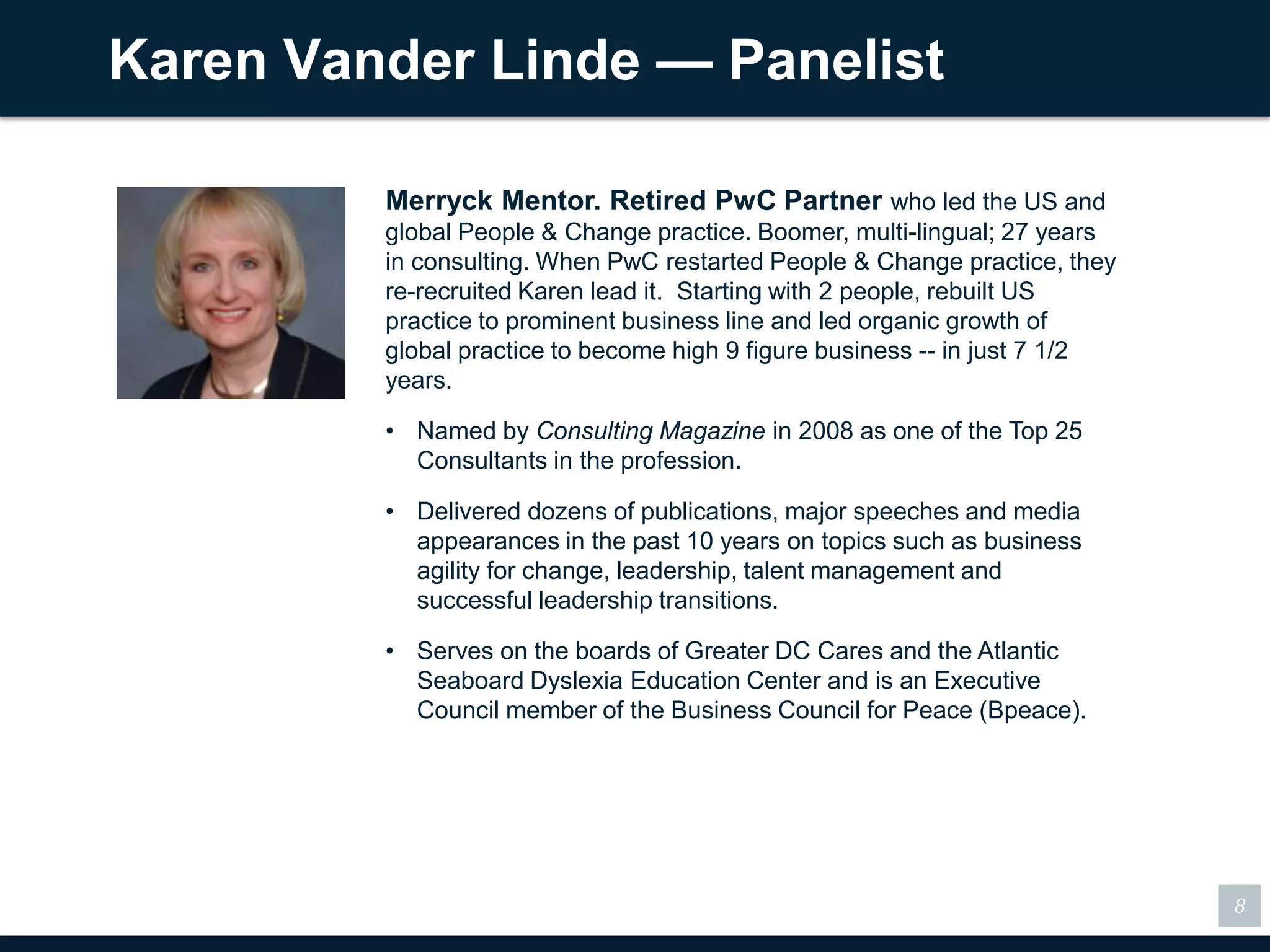 Karen Vander Linde — Panelist

         Merryck Mentor. Retired PwC Partner who led the US and
         global People & Change practice. Boomer, multi-lingual; 27 years
         in consulting. When PwC restarted People & Change practice, they
         re-recruited Karen lead it. Starting with 2 people, rebuilt US
         practice to prominent business line and led organic growth of
         global practice to become high 9 figure business -- in just 7 1/2
         years.

         • Named by Consulting Magazine in 2008 as one of the Top 25
           Consultants in the profession.

         • Delivered dozens of publications, major speeches and media
           appearances in the past 10 years on topics such as business
           agility for change, leadership, talent management and
           successful leadership transitions.

         • Serves on the boards of Greater DC Cares and the Atlantic
           Seaboard Dyslexia Education Center and is an Executive
           Council member of the Business Council for Peace (Bpeace).




                                                                             8
 
