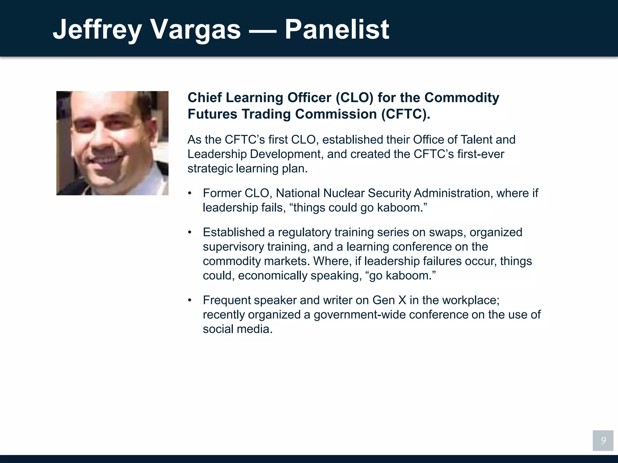 Jeffrey Vargas — Panelist

          Chief Learning Officer (CLO) for the Commodity
          Futures Trading Commission (CFTC).
          As the CFTC’s first CLO, established their Office of Talent and
          Leadership Development, and created the CFTC’s first-ever
          strategic learning plan.

          • Former CLO, National Nuclear Security Administration, where if
            leadership fails, “things could go kaboom.”

          • Established a regulatory training series on swaps, organized
            supervisory training, and a learning conference on the
            commodity markets. Where, if leadership failures occur, things
            could, economically speaking, “go kaboom.”

          • Frequent speaker and writer on Gen X in the workplace;
            recently organized a government-wide conference on the use of
            social media.




                                                                             9
 