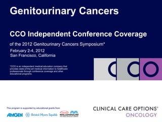 Genitourinary Cancers

   CCO Independent Conference Coverage
   of the 2012 Genitourinary Cancers Symposium*
   February 2-4, 2012
   San Francisco, California
   *CCO is an independent medical education company that
   provides state-of-the-art          information to healthcare
   *CCO is an independent medical education company that
   provides state-of-the-art medical information and other
   professionals through conference coverage to healthcare
   educational programs.
   professionals through conference coverage and other
   educational programs.




This program is supported by educational grants from
 