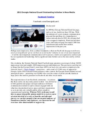 2012 Georgia National Guard Outstanding Initiative in New Media

                                      Facebook Timeline

                               Facebook.com/GeorgiaGuard

                                                  Background

                                                  In 2009 the Georgia National Guard fan page,
                                                  such as it was, had fewer than 150 fans. With
                                                  the initiation of a new strategic communication
                                                  plan and the unrolling of a comprehensive
                                                  online outreach plan in 2010, the old page had
                                                  to be scrapped completely. Flash forward three
                                                  years, and today our page has nearly7,000 fans
                                                  and attracted just under three million
                                                  impressions in the past year.

Perhaps more impressive, from a cultural standpoint, is that our Facebook fan page went from a
novel yet insignificant “get us out there on social media” initiative to one of our most important
– if not the most important communication tool we possess. And it as recognized as such not just
by our organizational leadership, but by significant stake holders across the state and by civilian
media.

On a weekday, the Georgia National Guard Facebook page generates an average of about 10,000
impressions total and roughly 3,000 impressions per individual post. This pervasive reach has led
to things like the Georgia Guard’s more than 4,000 vote lead over our nearest competitor in the
National Guard’s “Show Support” competition – with a total of 15,300 votes of support for
Georgia. In the 2010 National Guard resiliency video contest, the Georgia Guard finished second
amongst all states – generating over 20,000 votes over the course of about a month, thanks in
large part to the interest generated on Facebook and other social media.

The responsiveness of our Facebook community – to contests
like these and to our day-today posted content – has allowed us
to both quantify and gauge our target audiences for future
communication initiatives and to remain engaged with our
otherwise decentralized (across space and time) organization
so as to provide real, valuable public affairs insight to
organizational leadership. Whereas PAOs in the past would
have to gauge what public opinion might be to a given course
of action based off of a series of hunches and educated
guesses, we can now quantify what our targeted audience of
Guardsmen, families, and employers,. are interested in and
even have some data available to suggest why.



                                                                                                    1
 
