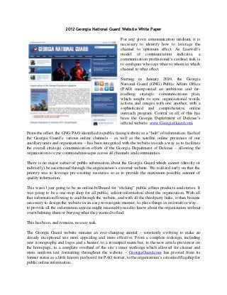 2012 Georgia National Guard Website White Paper

                                                       For any given communication medium, it is
                                                       necessary to identify how to leverage the
                                                       channel to optimum effect. As Lasswell's
                                                       model of communication indicates, a
                                                       communication professional’s cardinal task is
                                                       to configure who says what to whom in which
                                                       channel to what effect.

                                                       Starting in January 2010, the Georgia
                                                       National Guard (GNG) Public Affairs Office
                                                       (PAO) incorporated an ambitious and far-
                                                       reaching strategic communications plan,
                                                       which sought to sync organizational words,
                                                       actions and images with one another, with a
                                                       sophisticated and comprehensive online
                                                       outreach program. Central in all of this has
                                                       been the Georgia Department of Defense’s
                                                       official website: www.GeorgiaGuard.com.

From the offset, the GNG PAO identified its public facing website as a “hub” of information. Each of
the Georgia Guard’s various online channels – as well as the satellite online presences of our
ancillary units and organizations – has been integrated with the website in such a way as to facilitate
the overall strategic communication efforts of the Georgia Department of Defense – allowing the
organization to sync command messages across all channels and communities.

There is no major subset of public information about the Georgia Guard which cannot (directly or
indirectly) be ascertained through the organization’s external website. We realized early on that the
priority was to leverage pre-existing resources so as to provide the maximum possible amount of
quality information.

This wasn’t just going to be an online billboard for “sticking” public affairs products and stories. It
was going to be a one-stop shop for all public, salient information about the organization. With all
that information flowing to and through the website, and with all the third party links, it then became
necessary to design the website in an easy-to-navigate manner, to place things in an intuitive way…
to provide all the information anyone might reasonably need to know about the organization without
overwhelming them or burying what they wanted to find.

This has been, and remains, no easy task.

The Georgia Guard website remains an ever-changing animal – constantly evolving to make an
already exceptional site more appealing and more effective. From a complete redesign, including
new iconography and logos and a banner, to a revamped menu bar, to the new article previewer on
the homepage, to a complete overhaul of the site’s inner workings which allowed for cleaner and
more uniform text formatting throughout the website – GeorgiaGuard.com has pivoted from its
former status as a little-known pin board for PAO stories, to the organization’s esteemed flagship for
public online information.
 