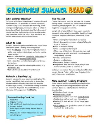 Why Summer Reading?                                             The Project
During the school year daily classwork provides plenty of       Choose the summer read that you have the strongest
mental exercise. As wonderful as summer vacation is,            feelings about -- one that you loved, hated, or learned
“summer slump” has a terrible habit of slowing, event           something interesting from. This can be a book,
halting student progress, making the return to school in        magazine, newspaper, or website.
September difficult. Simple activities, like independent
                                                                Using 1 side of letter (8.5x11) sized paper, creatively
reading, can help students maintain the great progress
                                                                share with others why they should (or should not) read
they have made during the school year. For more on this
topic visit www.readingrockets.org/calendar/summer.
                                                                that book, magazine, newspaper, or website. Some
                                                                ideas:
                                                                   Share amazing information that you learned
                                                                   Sketch, draw, paint or create a collage of a favorite
What to Read
                                                                    scene or character
Students are encouraged to read what they enjoy, in the
                                                                   Write an alternate ending
format they prefer. Looking for reading Ideas?
                                                                   Write a short prequel or sequel
   Visit the LMC Wiki for award winning books, teacher
                                                                   Make a top 10 list of why this book is a must read
    picks, great websites, book blogs, and online reading
                                                                   Practice your graphic artist skills – create a poster
    opportunities.
                                                                    using drawing software
   Talk to a librarian at the Phillipsburg Public Library or
                                                                   Create a comic version
    a branch of the Warren County Library.
                                                                   Design a new book cover
   Visit a bookstore and attend a story time or browse
    the shelves.                                                   Express your thoughts in poetry
   Discover your Super Hero Reading Personality at A              Imagine that what you read is now going to be a
    Book and a Hug.                                                 movie – create a poster to advertise it
   Talk with friends about their favorite reads!               Make sure you include the name and author of the item
                                                                you are sharing. Posters will be hung throughout the
                                                                halls in September for all to see!
Maintain a Reading Log
Students are asked to keep a summer reading log. This
reading log will help their new teacher in September            More Summer Reading Programs
know what kinds of books, magazines and websites                Public libraries and businesses have planned fun (and
students enjoy reading. It can also be exciting for kids to     free) programs to encourage kids to read over the
see how much they read! You can find the log on the             summer. Below is a list of just some of the local
other side of this page or on the LMC Wiki.                     opportunities:
                                                                   Phillipsburg Public Library
                                                                   Warren County Library
   Summer Reading Check List                                       Read and earn a free book from Barnes & Noble
    Read often                                                    Read and earn a free book from Pottery Barn
    Log your reading                                              Read and TD Bank will put $10 in a Young Savers
    Talk with friends about what you are reading                   Account
    Create a project                                              Chuck E Cheese will give 10 free tokens to kids who
    Hand in your project during the first week of                  read each day for 2 weeks.
     school
    Check out the posters in September and read
     something new!
                                                                 Have a great summer!
 