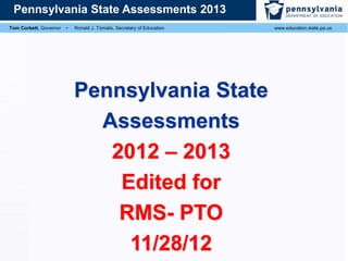 Pennsylvania State Assessments 2013
Tom Corbett, Governor

▪

Ronald J. Tomalis, Secretary of Education

Pennsylvania State
Assessments
2012 – 2013
Edited for
RMS- PTO
11/28/12

www.education.state.pa.us

 