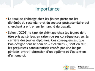 Importance
• Le taux de chômage chez les jeunes porte sur les
 diplômés du secondaire et du secteur postsecondaire qui
 cherchent à entrer sur le marché du travail.
• Selon l’OCDE, le taux de chômage chez les jeunes doit
 être pris au sérieux en raison de ses conséquences sur la
 carrière des jeunes diplômés. Ces conséquences, que
 l’on désigne sous le nom de « cicatrices », sont en fait
 les préjudices concurrentiels causés par une longue
 période entre l’obtention d’un diplôme et l’obtention
 d’un emploi.
 