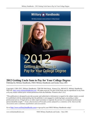 Military Handbooks – 2012 Getting Uncle Sam to Pay for Your College Degree




2012 Getting Uncle Sam to Pay for Your College Degree
Published by Military Handbooks, FREE Military Handbooks and Guides Since 2001
________________________________________________________________________

Copyright © 2001-2012. Military Handbooks, 7200 NW 86th Street, Kansas City, MO 64153. Military Handbooks
Web site: http://www.militaryhandbooks.com. All rights reserved. No part of this book may be reproduced in any form
or by any means without prior written permission from the Publisher. Printed in the U.S.A.

“This publication is designed to provide accurate and authoritative information in regard to the subject matter covered.
It is published with the understanding that the publisher is not engaged in rendering legal, accounting or other
professional service. If legal advice or other expert assistance is required, the services of a competent professional
person should be sought.”– From a Declaration of Principles jointly adopted by a committee of the American Bar
Association and a committee of publishers and associations.

Go to http://www.militaryhandbooks.com to sign up for your FREE Military Handbooks today!

www.militaryhandbooks.com                     FREE Military Handbooks and Guides – Since 2001                          1
 